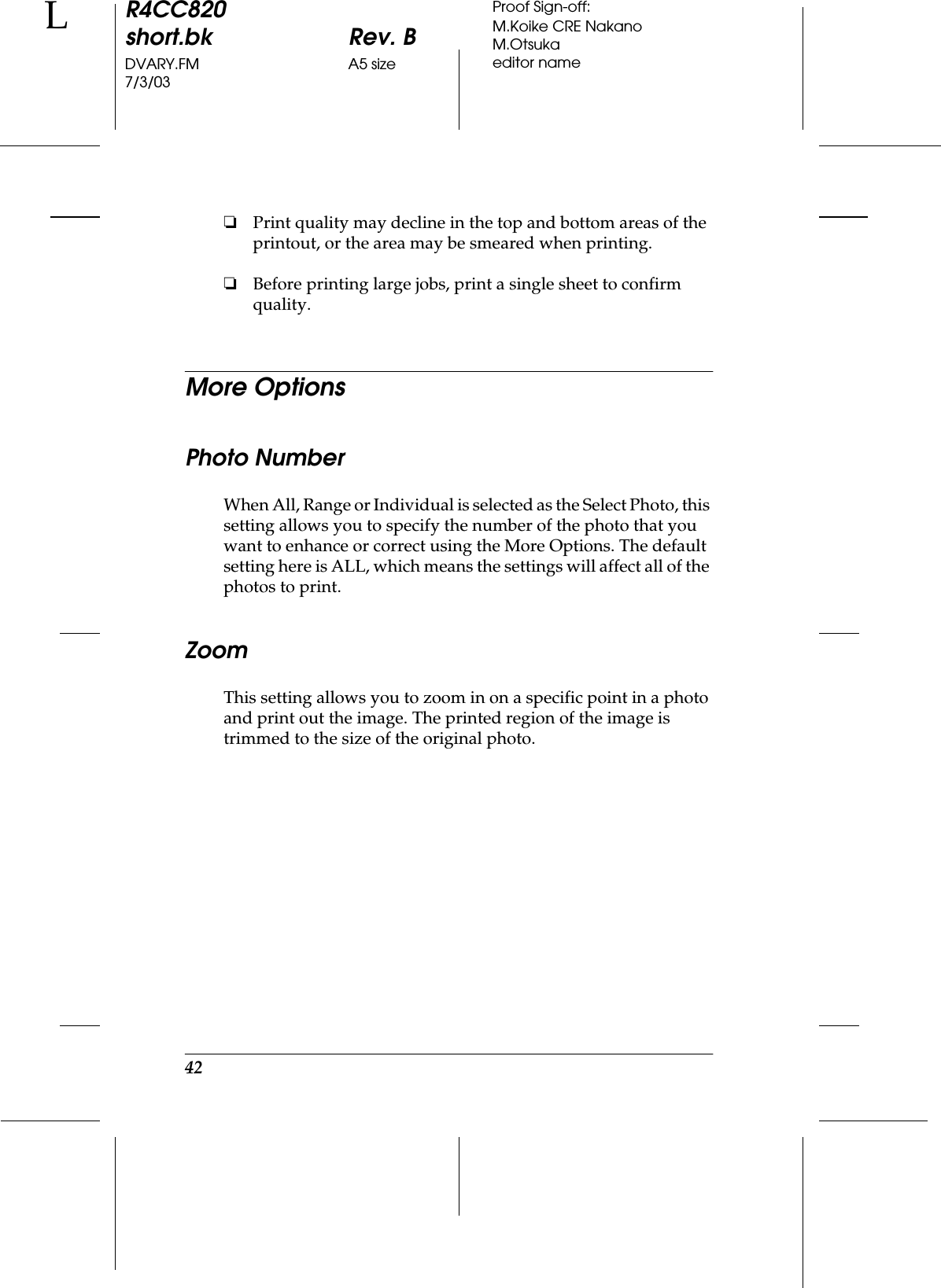 42R4CC820short.bk Rev. BDVARY.FM A5 size7/3/03LProof Sign-off:M.Koike CRE NakanoM.Otsukaeditor name❏Print quality may decline in the top and bottom areas of the printout, or the area may be smeared when printing.❏Before printing large jobs, print a single sheet to confirm quality.More OptionsPhoto NumberWhen All, Range or Individual is selected as the Select Photo, this setting allows you to specify the number of the photo that you want to enhance or correct using the More Options. The default setting here is ALL, which means the settings will affect all of the photos to print. ZoomThis setting allows you to zoom in on a specific point in a photo and print out the image. The printed region of the image is trimmed to the size of the original photo. 