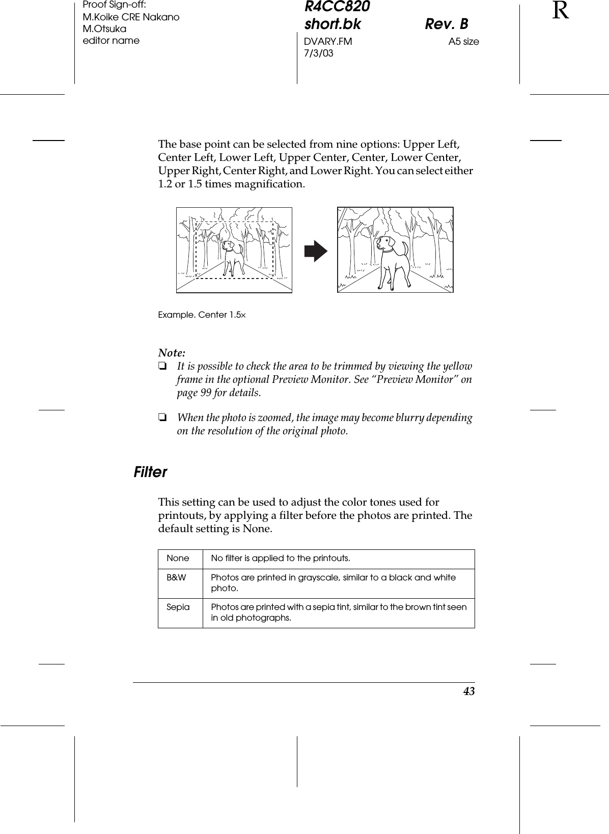 43R4CC820short.bk Rev. BDVARY.FM A5 size7/3/03RProof Sign-off:M.Koike CRE NakanoM.Otsukaeditor nameThe base point can be selected from nine options: Upper Left, Center Left, Lower Left, Upper Center, Center, Lower Center, Upper Right, Center Right, and Lower Right. You can select either 1.2 or 1.5 times magnification.Note:❏It is possible to check the area to be trimmed by viewing the yellow frame in the optional Preview Monitor. See “Preview Monitor” on page 99 for details.❏When the photo is zoomed, the image may become blurry depending on the resolution of the original photo.FilterThis setting can be used to adjust the color tones used for printouts, by applying a filter before the photos are printed. The default setting is None.Example. Center 1.5×None No filter is applied to the printouts.B&amp;W Photos are printed in grayscale, similar to a black and white photo.Sepia Photos are printed with a sepia tint, similar to the brown tint seen in old photographs.
