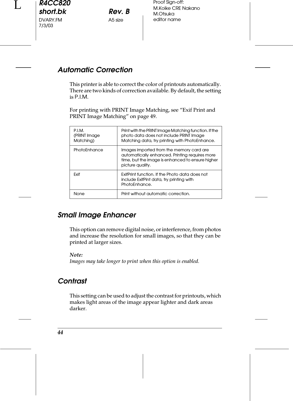 44R4CC820short.bk Rev. BDVARY.FM A5 size7/3/03LProof Sign-off:M.Koike CRE NakanoM.Otsukaeditor nameAutomatic CorrectionThis printer is able to correct the color of printouts automatically. There are two kinds of correction available. By default, the setting is P.I.M.For printing with PRINT Image Matching, see “Exif Print and PRINT Image Matching” on page 49.Small Image EnhancerThis option can remove digital noise, or interference, from photos and increase the resolution for small images, so that they can be printed at larger sizes. Note:Images may take longer to print when this option is enabled.ContrastThis setting can be used to adjust the contrast for printouts, which makes light areas of the image appear lighter and dark areas darker.P.I.M.(PRINT Image Matching)Print with the PRINT Image Matching function. If the photo data does not include PRINT Image Matching data, try printing with PhotoEnhance.PhotoEnhance Images imported from the memory card are automatically enhanced. Printing requires more time, but the image is enhanced to ensure higher picture quality.Exif ExifPrint function. If the Photo data does not include ExifPint data, try printing with PhotoEnhance.None Print without automatic correction.