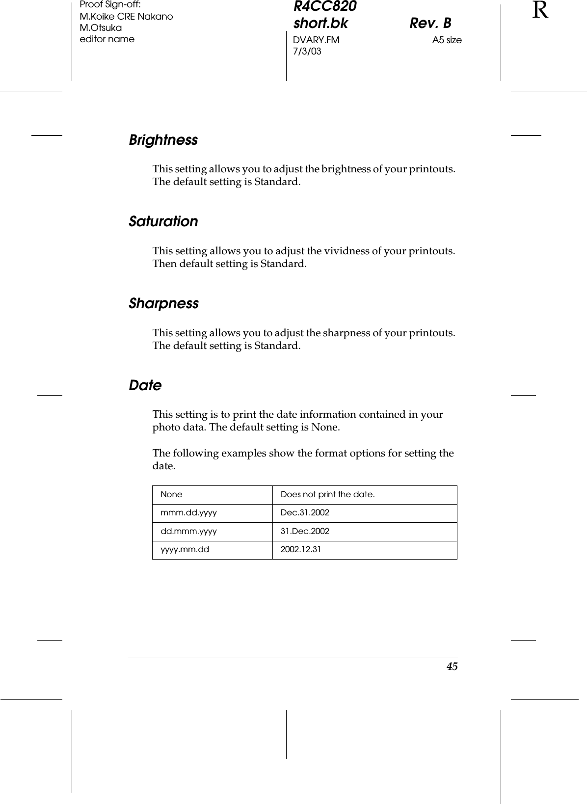 45R4CC820short.bk Rev. BDVARY.FM A5 size7/3/03RProof Sign-off:M.Koike CRE NakanoM.Otsukaeditor nameBrightnessThis setting allows you to adjust the brightness of your printouts. The default setting is Standard.SaturationThis setting allows you to adjust the vividness of your printouts. Then default setting is Standard.SharpnessThis setting allows you to adjust the sharpness of your printouts. The default setting is Standard.DateThis setting is to print the date information contained in your photo data. The default setting is None.The following examples show the format options for setting the date.None Does not print the date. mmm.dd.yyyy Dec.31.2002dd.mmm.yyyy 31.Dec.2002yyyy.mm.dd 2002.12.31 