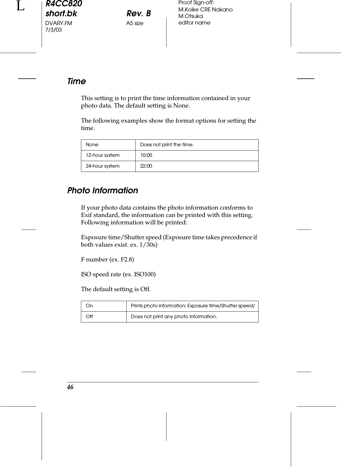 46R4CC820short.bk Rev. BDVARY.FM A5 size7/3/03LProof Sign-off:M.Koike CRE NakanoM.Otsukaeditor nameTimeThis setting is to print the time information contained in your photo data. The default setting is None.The following examples show the format options for setting the time.Photo InformationIf your photo data contains the photo information conforms to Exif standard, the information can be printed with this setting. Following information will be printed: Exposure time/Shutter speed (Exposure time takes precedence if both values exist. ex. 1/30s) F number (ex. F2.8)ISO speed rate (ex. ISO100)The default setting is Off.None Does not print the time.12-hour system 10:0024-hour system 22:00On Prints photo information: Exposure time/Shutter speed/Off Does not print any photo information.