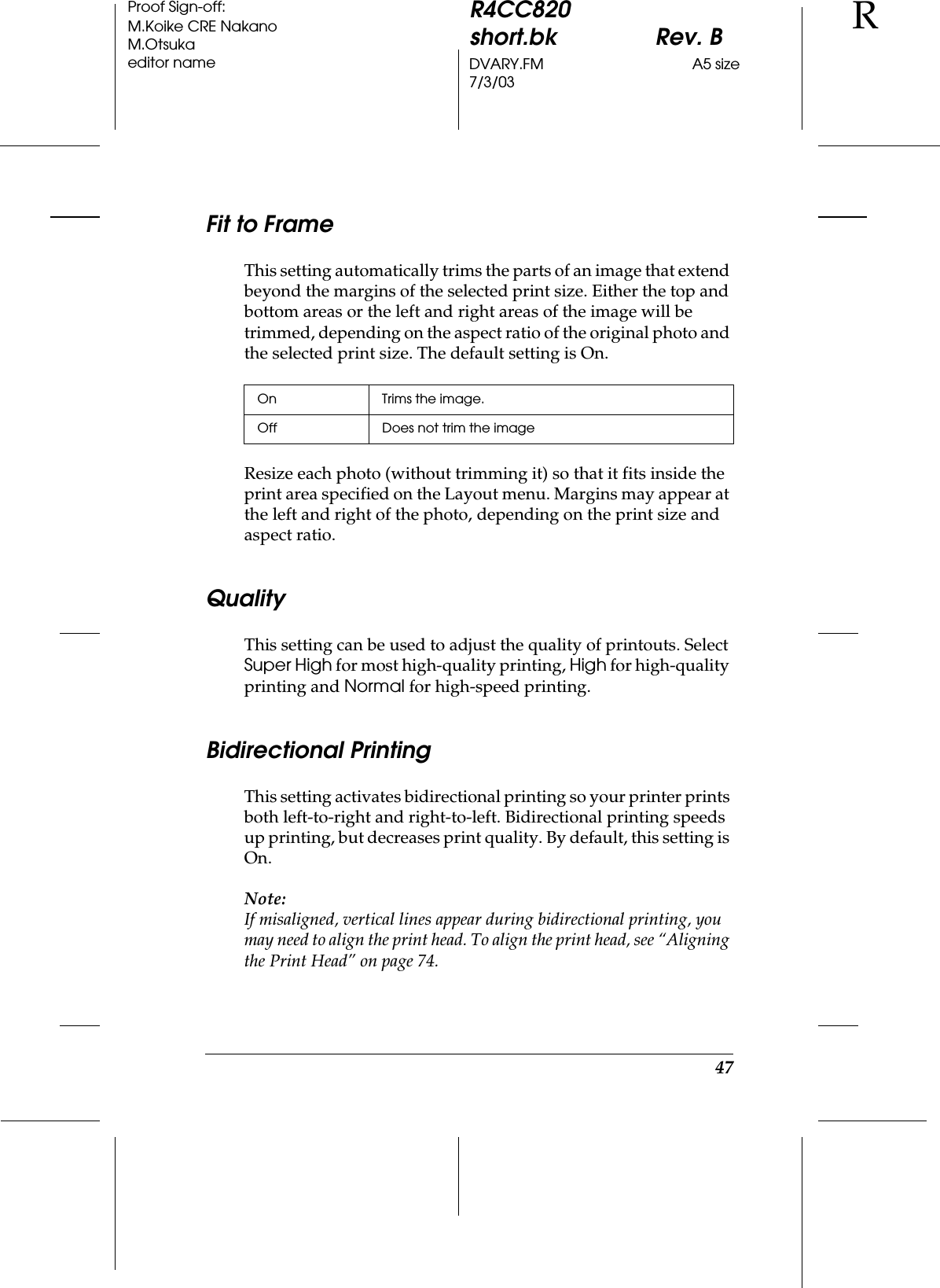 47R4CC820short.bk Rev. BDVARY.FM A5 size7/3/03RProof Sign-off:M.Koike CRE NakanoM.Otsukaeditor nameFit to FrameThis setting automatically trims the parts of an image that extend beyond the margins of the selected print size. Either the top and bottom areas or the left and right areas of the image will be trimmed, depending on the aspect ratio of the original photo and the selected print size. The default setting is On.Resize each photo (without trimming it) so that it fits inside the print area specified on the Layout menu. Margins may appear at the left and right of the photo, depending on the print size and aspect ratio.QualityThis setting can be used to adjust the quality of printouts. Select Super High for most high-quality printing, High for high-quality printing and Normal for high-speed printing.Bidirectional PrintingThis setting activates bidirectional printing so your printer prints both left-to-right and right-to-left. Bidirectional printing speeds up printing, but decreases print quality. By default, this setting is On.Note:If misaligned, vertical lines appear during bidirectional printing, you may need to align the print head. To align the print head, see “Aligning the Print Head” on page 74.On Trims the image.Off Does not trim the image