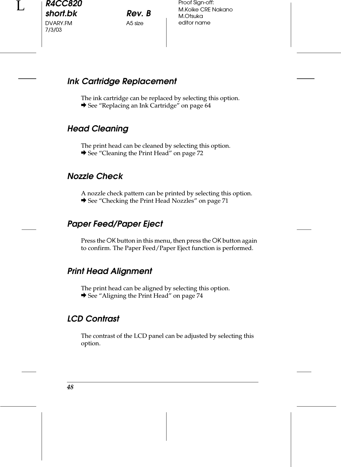 48R4CC820short.bk Rev. BDVARY.FM A5 size7/3/03LProof Sign-off:M.Koike CRE NakanoM.Otsukaeditor nameInk Cartridge ReplacementThe ink cartridge can be replaced by selecting this option.&amp; See “Replacing an Ink Cartridge” on page 64Head CleaningThe print head can be cleaned by selecting this option.&amp; See “Cleaning the Print Head” on page 72Nozzle CheckA nozzle check pattern can be printed by selecting this option.&amp; See “Checking the Print Head Nozzles” on page 71Paper Feed/Paper EjectPress the OK button in this menu, then press the OK button again to confirm. The Paper Feed/Paper Eject function is performed.Print Head AlignmentThe print head can be aligned by selecting this option.&amp; See “Aligning the Print Head” on page 74LCD ContrastThe contrast of the LCD panel can be adjusted by selecting this option.