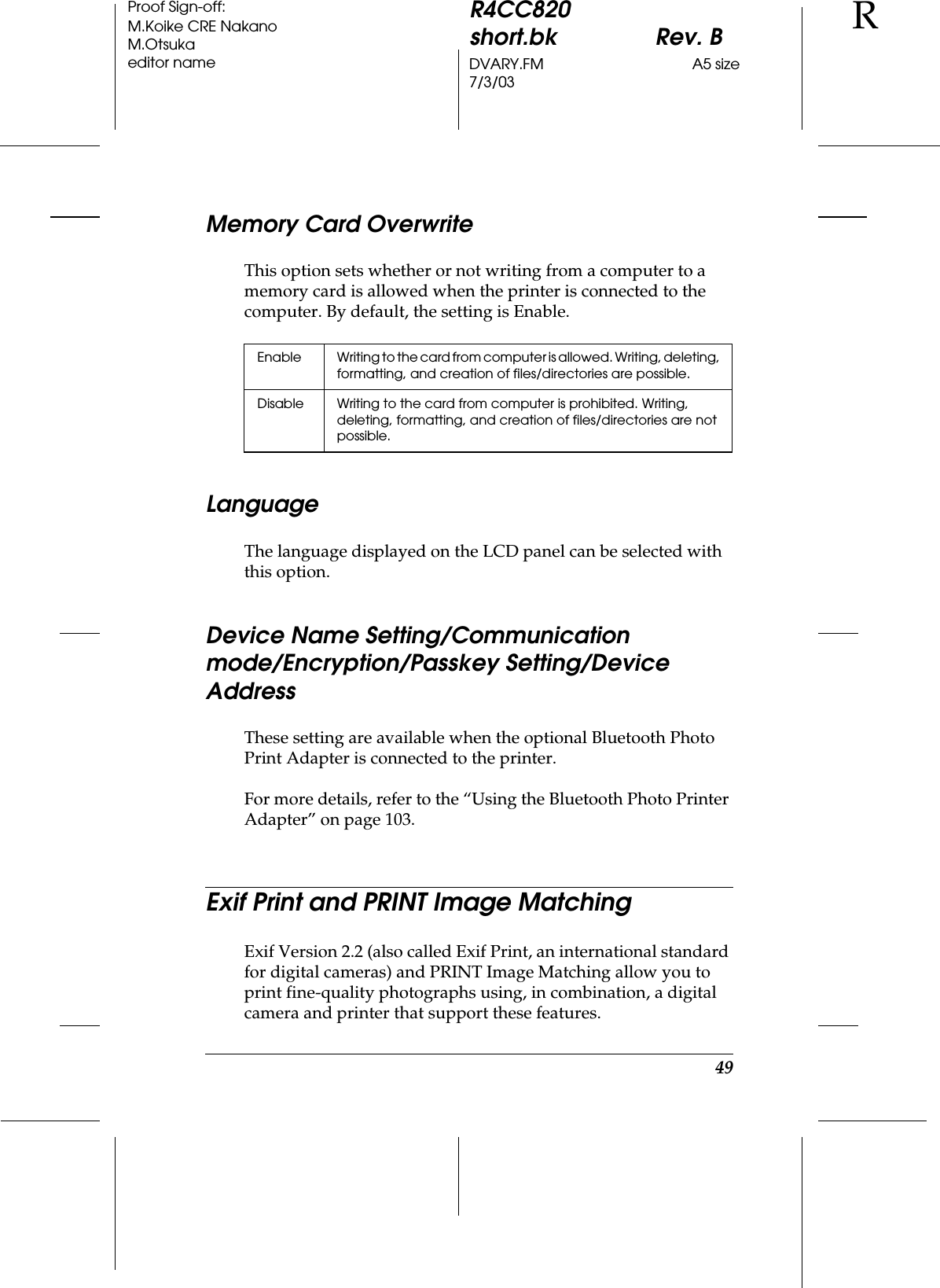 49R4CC820short.bk Rev. BDVARY.FM A5 size7/3/03RProof Sign-off:M.Koike CRE NakanoM.Otsukaeditor nameMemory Card OverwriteThis option sets whether or not writing from a computer to a memory card is allowed when the printer is connected to the computer. By default, the setting is Enable.LanguageThe language displayed on the LCD panel can be selected with this option.Device Name Setting/Communication mode/Encryption/Passkey Setting/Device AddressThese setting are available when the optional Bluetooth Photo Print Adapter is connected to the printer.For more details, refer to the “Using the Bluetooth Photo Printer Adapter” on page 103.Exif Print and PRINT Image MatchingExif Version 2.2 (also called Exif Print, an international standard for digital cameras) and PRINT Image Matching allow you to print fine-quality photographs using, in combination, a digital camera and printer that support these features.Enable Writing to the card from computer is allowed. Writing, deleting, formatting, and creation of files/directories are possible.Disable Writing to the card from computer is prohibited. Writing, deleting, formatting, and creation of files/directories are not possible.