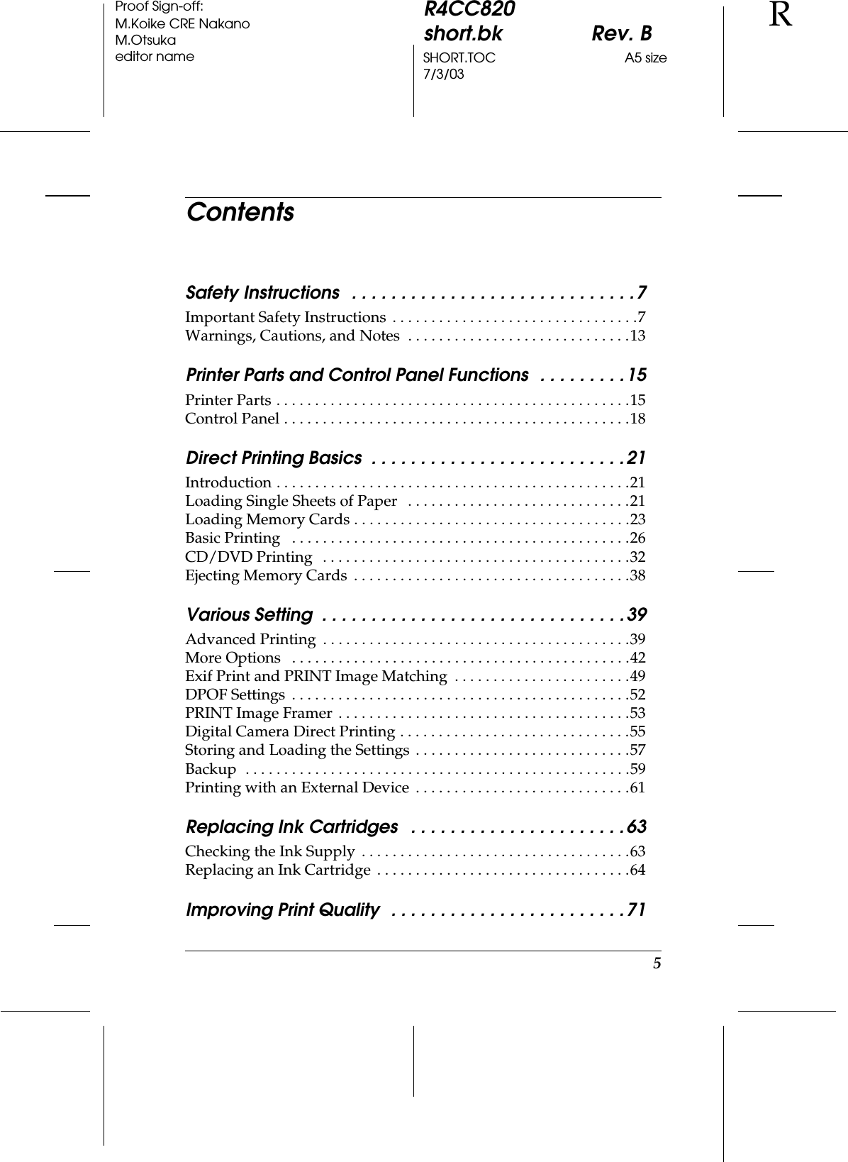 5R4CC820short.bk Rev. BSHORT.TOC A5 size7/3/03RProof Sign-off:M.Koike CRE NakanoM.Otsukaeditor nameContentsSafety Instructions   . . . . . . . . . . . . . . . . . . . . . . . . . . . . .7Important Safety Instructions  . . . . . . . . . . . . . . . . . . . . . . . . . . . . . . . .7Warnings, Cautions, and Notes  . . . . . . . . . . . . . . . . . . . . . . . . . . . . .13Printer Parts and Control Panel Functions  . . . . . . . . .15Printer Parts . . . . . . . . . . . . . . . . . . . . . . . . . . . . . . . . . . . . . . . . . . . . . .15Control Panel . . . . . . . . . . . . . . . . . . . . . . . . . . . . . . . . . . . . . . . . . . . . .18Direct Printing Basics  . . . . . . . . . . . . . . . . . . . . . . . . . .21Introduction . . . . . . . . . . . . . . . . . . . . . . . . . . . . . . . . . . . . . . . . . . . . . .21Loading Single Sheets of Paper   . . . . . . . . . . . . . . . . . . . . . . . . . . . . .21Loading Memory Cards . . . . . . . . . . . . . . . . . . . . . . . . . . . . . . . . . . . .23Basic Printing   . . . . . . . . . . . . . . . . . . . . . . . . . . . . . . . . . . . . . . . . . . . .26CD/DVD Printing   . . . . . . . . . . . . . . . . . . . . . . . . . . . . . . . . . . . . . . . .32Ejecting Memory Cards  . . . . . . . . . . . . . . . . . . . . . . . . . . . . . . . . . . . .38Various Setting  . . . . . . . . . . . . . . . . . . . . . . . . . . . . . . .39Advanced Printing  . . . . . . . . . . . . . . . . . . . . . . . . . . . . . . . . . . . . . . . .39More Options   . . . . . . . . . . . . . . . . . . . . . . . . . . . . . . . . . . . . . . . . . . . .42Exif Print and PRINT Image Matching  . . . . . . . . . . . . . . . . . . . . . . .49DPOF Settings  . . . . . . . . . . . . . . . . . . . . . . . . . . . . . . . . . . . . . . . . . . . .52PRINT Image Framer . . . . . . . . . . . . . . . . . . . . . . . . . . . . . . . . . . . . . .53Digital Camera Direct Printing . . . . . . . . . . . . . . . . . . . . . . . . . . . . . .55Storing and Loading the Settings  . . . . . . . . . . . . . . . . . . . . . . . . . . . .57Backup  . . . . . . . . . . . . . . . . . . . . . . . . . . . . . . . . . . . . . . . . . . . . . . . . . .59Printing with an External Device  . . . . . . . . . . . . . . . . . . . . . . . . . . . .61Replacing Ink Cartridges   . . . . . . . . . . . . . . . . . . . . . .63Checking the Ink Supply  . . . . . . . . . . . . . . . . . . . . . . . . . . . . . . . . . . .63Replacing an Ink Cartridge  . . . . . . . . . . . . . . . . . . . . . . . . . . . . . . . . .64Improving Print Quality  . . . . . . . . . . . . . . . . . . . . . . . .71