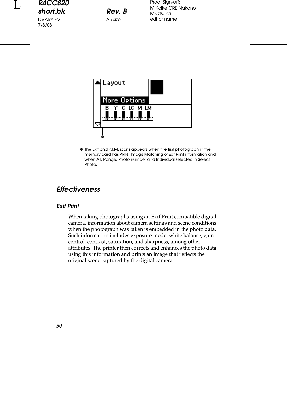 50R4CC820short.bk Rev. BDVARY.FM A5 size7/3/03LProof Sign-off:M.Koike CRE NakanoM.Otsukaeditor nameEffectivenessExif PrintWhen taking photographs using an Exif Print compatible digital camera, information about camera settings and scene conditions when the photograph was taken is embedded in the photo data. Such information includes exposure mode, white balance, gain control, contrast, saturation, and sharpness, among other attributes. The printer then corrects and enhances the photo data using this information and prints an image that reflects the original scene captured by the digital camera.✽The Exif and P.I.M. icons appears when the first photograph in the memory card has PRINT Image Matching or Exif Print information and when All, Range, Photo number and Individual selected in Select Photo.✽