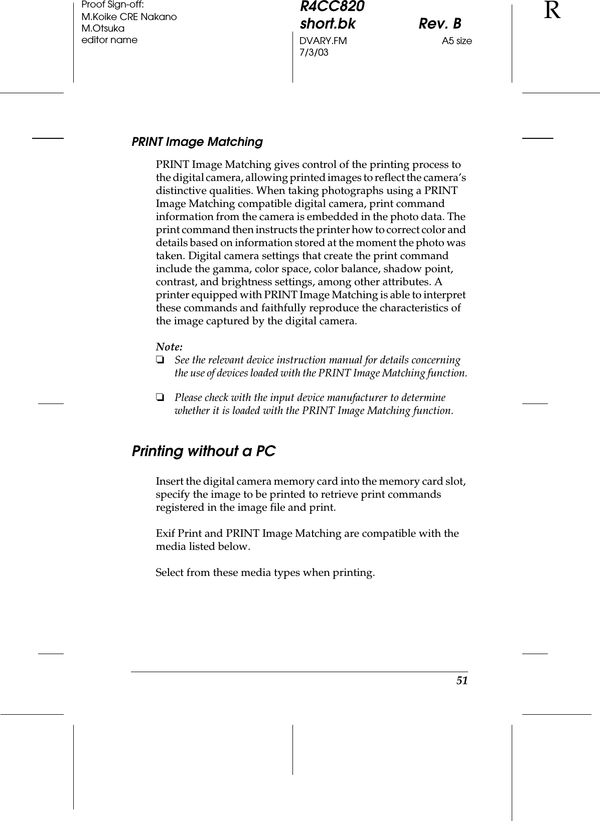 51R4CC820short.bk Rev. BDVARY.FM A5 size7/3/03RProof Sign-off:M.Koike CRE NakanoM.Otsukaeditor namePRINT Image MatchingPRINT Image Matching gives control of the printing process to the digital camera, allowing printed images to reflect the camera’s distinctive qualities. When taking photographs using a PRINT Image Matching compatible digital camera, print command information from the camera is embedded in the photo data. The print command then instructs the printer how to correct color and details based on information stored at the moment the photo was taken. Digital camera settings that create the print command include the gamma, color space, color balance, shadow point, contrast, and brightness settings, among other attributes. A printer equipped with PRINT Image Matching is able to interpret these commands and faithfully reproduce the characteristics of the image captured by the digital camera.Note:❏See the relevant device instruction manual for details concerning the use of devices loaded with the PRINT Image Matching function.❏Please check with the input device manufacturer to determine whether it is loaded with the PRINT Image Matching function.Printing without a PCInsert the digital camera memory card into the memory card slot, specify the image to be printed to retrieve print commands registered in the image file and print.Exif Print and PRINT Image Matching are compatible with the media listed below.Select from these media types when printing.