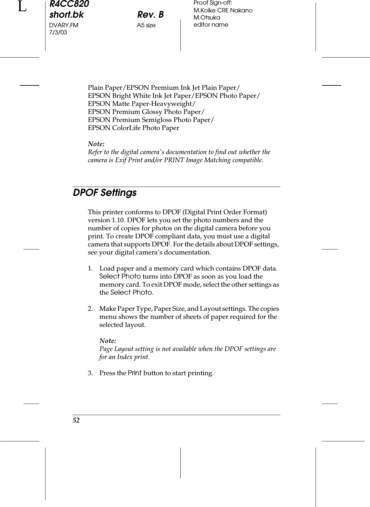 52R4CC820short.bk Rev. BDVARY.FM A5 size7/3/03LProof Sign-off:M.Koike CRE NakanoM.Otsukaeditor namePlain Paper/EPSON Premium Ink Jet Plain Paper/EPSON Bright White Ink Jet Paper/EPSON Photo Paper/EPSON Matte Paper-Heavyweight/EPSON Premium Glossy Photo Paper/EPSON Premium Semigloss Photo Paper/EPSON ColorLife Photo PaperNote:Refer to the digital camera&apos;s documentation to find out whether the camera is Exif Print and/or PRINT Image Matching compatible.DPOF SettingsThis printer conforms to DPOF (Digital Print Order Format) version 1.10. DPOF lets you set the photo numbers and the number of copies for photos on the digital camera before you print. To create DPOF compliant data, you must use a digital camera that supports DPOF. For the details about DPOF settings, see your digital camera’s documentation.1. Load paper and a memory card which contains DPOF data. Select Photo turns into DPOF as soon as you load the memory card. To exit DPOF mode, select the other settings as the Select Photo.2. Make Paper Type, Paper Size, and Layout settings. The copies menu shows the number of sheets of paper required for the selected layout.Note:Page Layout setting is not available when the DPOF settings are for an Index print. 3. Press the Print button to start printing.