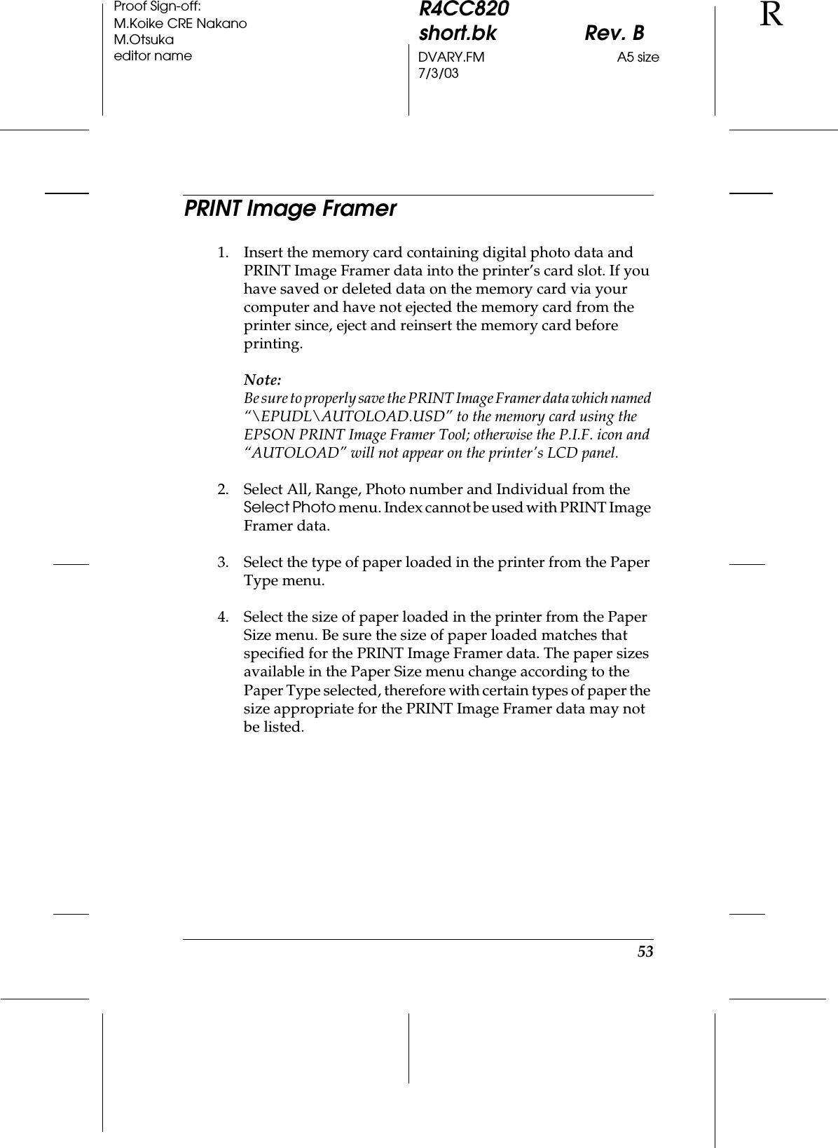 53R4CC820short.bk Rev. BDVARY.FM A5 size7/3/03RProof Sign-off:M.Koike CRE NakanoM.Otsukaeditor namePRINT Image Framer1. Insert the memory card containing digital photo data and PRINT Image Framer data into the printer’s card slot. If you have saved or deleted data on the memory card via your computer and have not ejected the memory card from the printer since, eject and reinsert the memory card before printing.Note:Be sure to properly save the PRINT Image Framer data which named “\EPUDL\AUTOLOAD.USD” to the memory card using the EPSON PRINT Image Framer Tool; otherwise the P.I.F. icon and “AUTOLOAD” will not appear on the printer&apos;s LCD panel.2. Select All, Range, Photo number and Individual from the Select Photo menu. Index cannot be used with PRINT Image Framer data.3. Select the type of paper loaded in the printer from the Paper Type menu.4. Select the size of paper loaded in the printer from the Paper Size menu. Be sure the size of paper loaded matches that specified for the PRINT Image Framer data. The paper sizes available in the Paper Size menu change according to the Paper Type selected, therefore with certain types of paper the size appropriate for the PRINT Image Framer data may not be listed. 