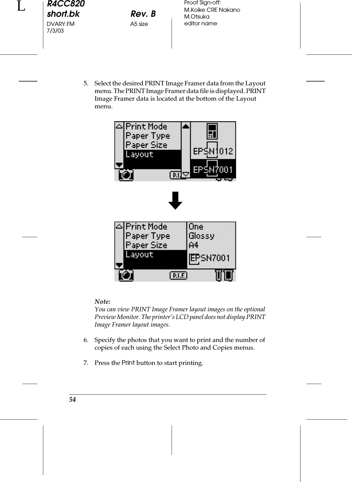 54R4CC820short.bk Rev. BDVARY.FM A5 size7/3/03LProof Sign-off:M.Koike CRE NakanoM.Otsukaeditor name5. Select the desired PRINT Image Framer data from the Layout menu. The PRINT Image Framer data file is displayed. PRINT Image Framer data is located at the bottom of the Layout menu.Note:You can view PRINT Image Framer layout images on the optional Preview Monitor. The printer’s LCD panel does not display PRINT Image Framer layout images.6. Specify the photos that you want to print and the number of copies of each using the Select Photo and Copies menus.  7. Press the Print button to start printing.