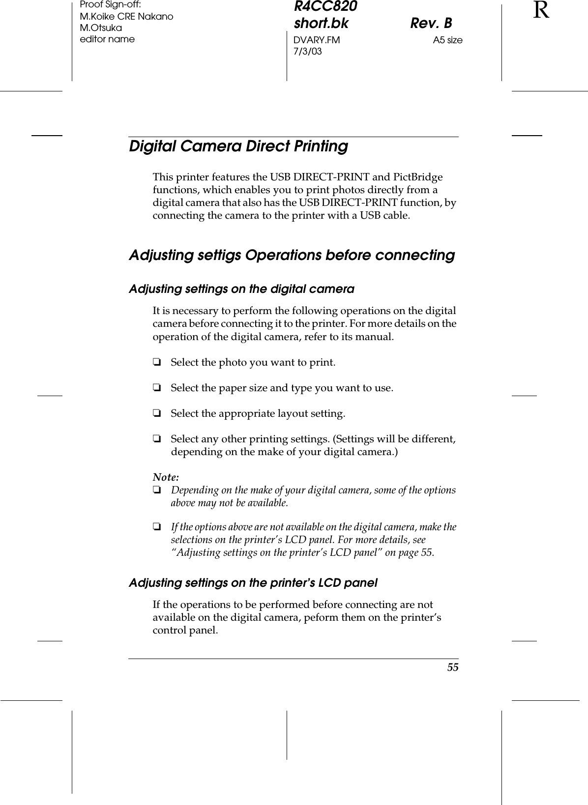 55R4CC820short.bk Rev. BDVARY.FM A5 size7/3/03RProof Sign-off:M.Koike CRE NakanoM.Otsukaeditor nameDigital Camera Direct PrintingThis printer features the USB DIRECT-PRINT and PictBridge functions, which enables you to print photos directly from a digital camera that also has the USB DIRECT-PRINT function, by connecting the camera to the printer with a USB cable.Adjusting settigs Operations before connectingAdjusting settings on the digital cameraIt is necessary to perform the following operations on the digital camera before connecting it to the printer. For more details on the operation of the digital camera, refer to its manual.❏Select the photo you want to print.❏Select the paper size and type you want to use.❏Select the appropriate layout setting.❏Select any other printing settings. (Settings will be different, depending on the make of your digital camera.)Note:❏Depending on the make of your digital camera, some of the options above may not be available.❏If the options above are not available on the digital camera, make the selections on the printer’s LCD panel. For more details, see “Adjusting settings on the printer’s LCD panel” on page 55.Adjusting settings on the printer’s LCD panelIf the operations to be performed before connecting are not available on the digital camera, peform them on the printer’s control panel.