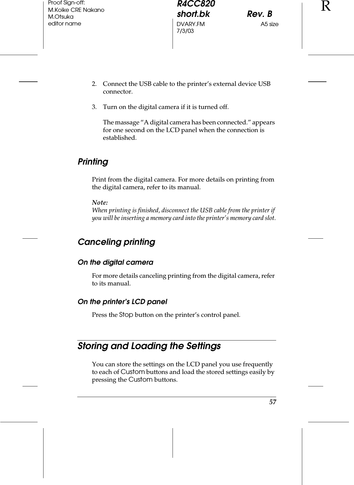 57R4CC820short.bk Rev. BDVARY.FM A5 size7/3/03RProof Sign-off:M.Koike CRE NakanoM.Otsukaeditor name2. Connect the USB cable to the printer’s external device USB connector.3. Turn on the digital camera if it is turned off.The massage “A digital camera has been connected.” appears for one second on the LCD panel when the connection is established.PrintingPrint from the digital camera. For more details on printing from the digital camera, refer to its manual.Note:When printing is finished, disconnect the USB cable from the printer if you will be inserting a memory card into the printer’s memory card slot.Canceling printingOn the digital cameraFor more details canceling printing from the digital camera, refer to its manual.On the printer’s LCD panelPress the Stop button on the printer’s control panel.Storing and Loading the SettingsYou can store the settings on the LCD panel you use frequently to each of Custom buttons and load the stored settings easily by pressing the Custom buttons.