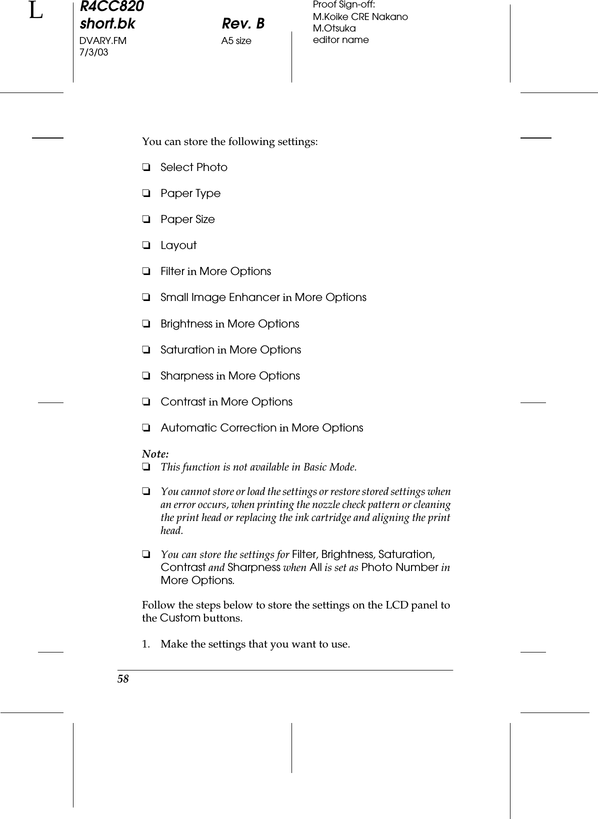 58R4CC820short.bk Rev. BDVARY.FM A5 size7/3/03LProof Sign-off:M.Koike CRE NakanoM.Otsukaeditor nameYou can store the following settings:❏Select Photo❏Paper Type❏Paper Size❏Layout❏Filter in More Options❏Small Image Enhancer in More Options❏Brightness in More Options❏Saturation in More Options❏Sharpness in More Options❏Contrast in More Options❏Automatic Correction in More OptionsNote:❏This function is not available in Basic Mode.❏You cannot store or load the settings or restore stored settings when an error occurs, when printing the nozzle check pattern or cleaning the print head or replacing the ink cartridge and aligning the print head.❏You can store the settings for Filter, Brightness, Saturation, Contrast and Sharpness when All is set as Photo Number in More Options.Follow the steps below to store the settings on the LCD panel to the Custom buttons.1. Make the settings that you want to use.