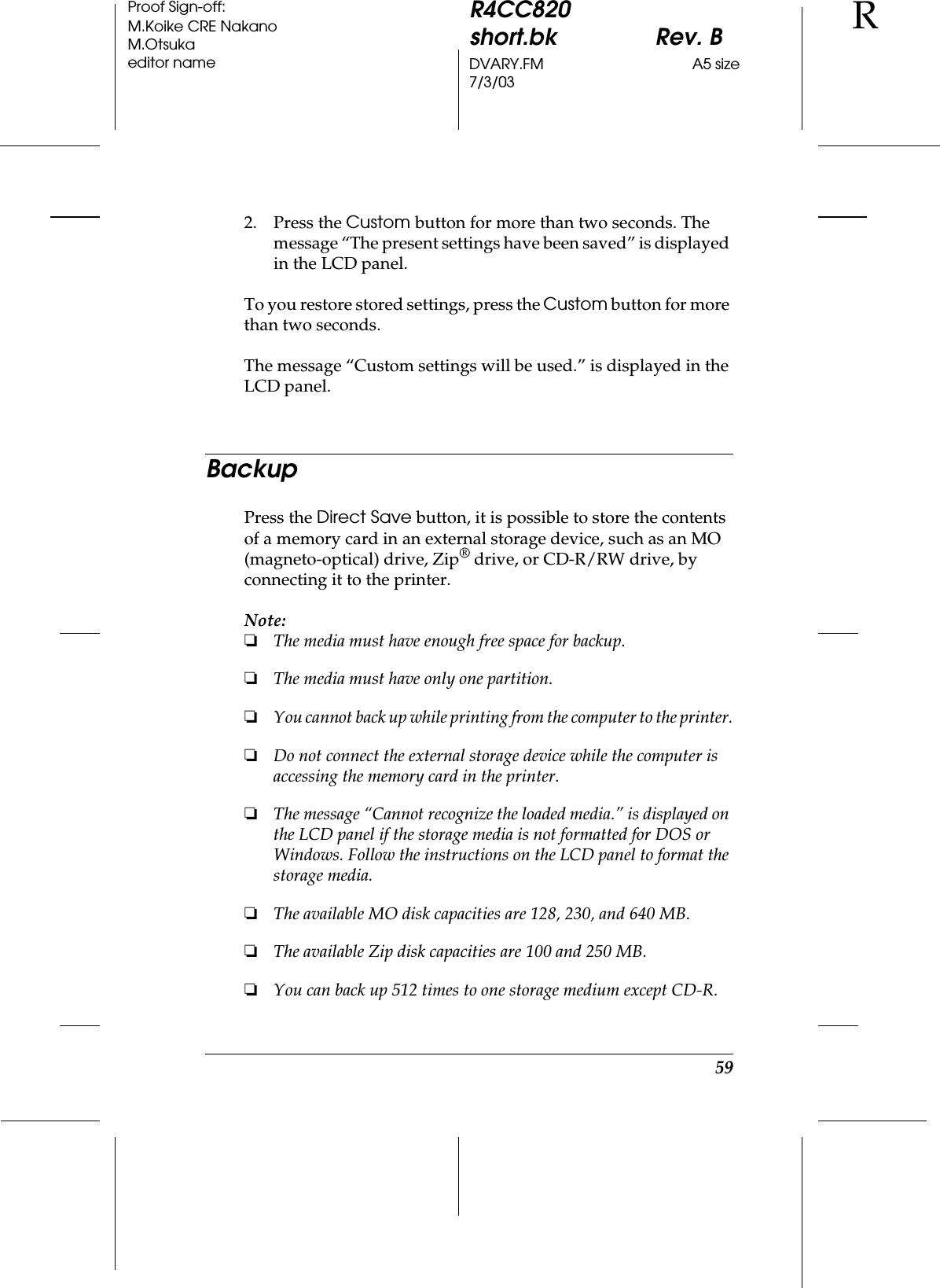 59R4CC820short.bk Rev. BDVARY.FM A5 size7/3/03RProof Sign-off:M.Koike CRE NakanoM.Otsukaeditor name2. Press the Custom button for more than two seconds. The message “The present settings have been saved” is displayed in the LCD panel.To you restore stored settings, press the Custom button for more than two seconds.The message “Custom settings will be used.” is displayed in the LCD panel.BackupPress the Direct Save button, it is possible to store the contents of a memory card in an external storage device, such as an MO (magneto-optical) drive, Zip® drive, or CD-R/RW drive, by connecting it to the printer.Note:❏The media must have enough free space for backup.❏The media must have only one partition.❏You cannot back up while printing from the computer to the printer.❏Do not connect the external storage device while the computer is accessing the memory card in the printer.❏The message “Cannot recognize the loaded media.” is displayed on the LCD panel if the storage media is not formatted for DOS or Windows. Follow the instructions on the LCD panel to format the storage media.❏The available MO disk capacities are 128, 230, and 640 MB.❏The available Zip disk capacities are 100 and 250 MB.❏You can back up 512 times to one storage medium except CD-R.