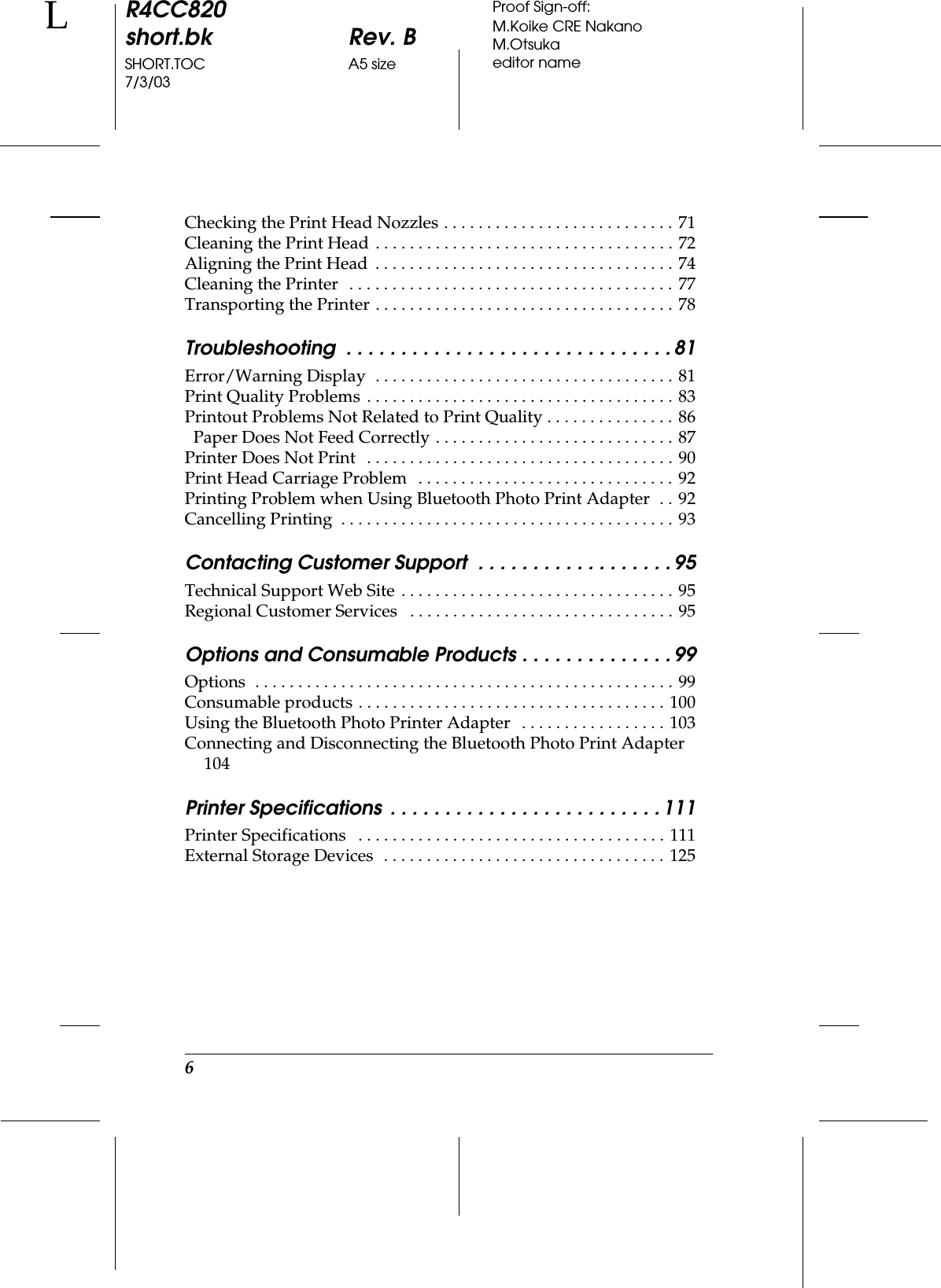 6R4CC820short.bk Rev. BSHORT.TOC A5 size7/3/03LProof Sign-off:M.Koike CRE NakanoM.Otsukaeditor nameChecking the Print Head Nozzles . . . . . . . . . . . . . . . . . . . . . . . . . . . 71Cleaning the Print Head . . . . . . . . . . . . . . . . . . . . . . . . . . . . . . . . . . . 72Aligning the Print Head  . . . . . . . . . . . . . . . . . . . . . . . . . . . . . . . . . . . 74Cleaning the Printer   . . . . . . . . . . . . . . . . . . . . . . . . . . . . . . . . . . . . . . 77Transporting the Printer . . . . . . . . . . . . . . . . . . . . . . . . . . . . . . . . . . . 78Troubleshooting  . . . . . . . . . . . . . . . . . . . . . . . . . . . . . . 81Error/Warning Display  . . . . . . . . . . . . . . . . . . . . . . . . . . . . . . . . . . . 81Print Quality Problems . . . . . . . . . . . . . . . . . . . . . . . . . . . . . . . . . . . . 83Printout Problems Not Related to Print Quality . . . . . . . . . . . . . . . 86  Paper Does Not Feed Correctly . . . . . . . . . . . . . . . . . . . . . . . . . . . . 87Printer Does Not Print   . . . . . . . . . . . . . . . . . . . . . . . . . . . . . . . . . . . . 90Print Head Carriage Problem   . . . . . . . . . . . . . . . . . . . . . . . . . . . . . . 92Printing Problem when Using Bluetooth Photo Print Adapter  . . 92Cancelling Printing  . . . . . . . . . . . . . . . . . . . . . . . . . . . . . . . . . . . . . . . 93Contacting Customer Support  . . . . . . . . . . . . . . . . . . 95Technical Support Web Site . . . . . . . . . . . . . . . . . . . . . . . . . . . . . . . . 95Regional Customer Services   . . . . . . . . . . . . . . . . . . . . . . . . . . . . . . . 95Options and Consumable Products . . . . . . . . . . . . . . 99Options  . . . . . . . . . . . . . . . . . . . . . . . . . . . . . . . . . . . . . . . . . . . . . . . . . 99Consumable products . . . . . . . . . . . . . . . . . . . . . . . . . . . . . . . . . . . . 100Using the Bluetooth Photo Printer Adapter   . . . . . . . . . . . . . . . . . 103Connecting and Disconnecting the Bluetooth Photo Print Adapter  104Printer Specifications  . . . . . . . . . . . . . . . . . . . . . . . . . 111Printer Specifications   . . . . . . . . . . . . . . . . . . . . . . . . . . . . . . . . . . . . 111External Storage Devices  . . . . . . . . . . . . . . . . . . . . . . . . . . . . . . . . . 125