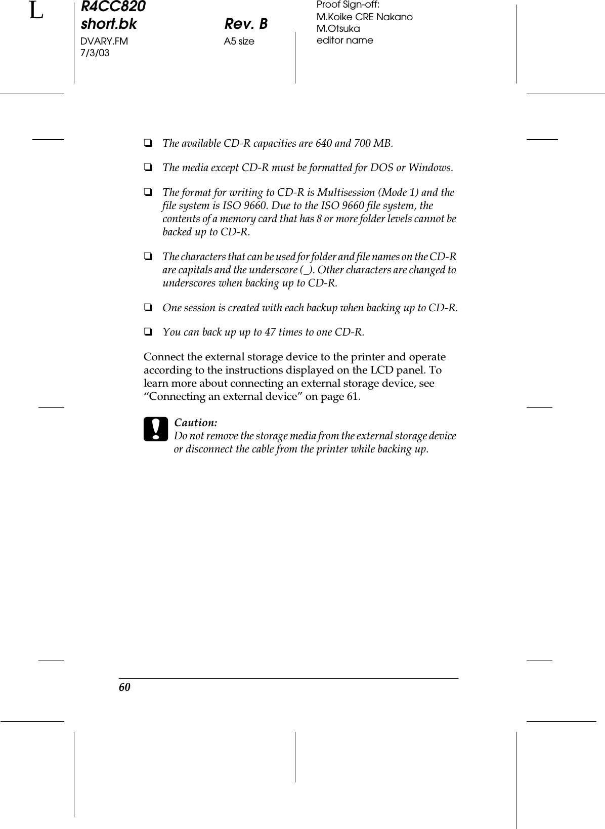 60R4CC820short.bk Rev. BDVARY.FM A5 size7/3/03LProof Sign-off:M.Koike CRE NakanoM.Otsukaeditor name❏The available CD-R capacities are 640 and 700 MB.❏The media except CD-R must be formatted for DOS or Windows.❏The format for writing to CD-R is Multisession (Mode 1) and the file system is ISO 9660. Due to the ISO 9660 file system, the contents of a memory card that has 8 or more folder levels cannot be backed up to CD-R.❏The characters that can be used for folder and file names on the CD-R are capitals and the underscore (_). Other characters are changed to underscores when backing up to CD-R.❏One session is created with each backup when backing up to CD-R.❏You can back up up to 47 times to one CD-R.Connect the external storage device to the printer and operate according to the instructions displayed on the LCD panel. To learn more about connecting an external storage device, see “Connecting an external device” on page 61.cCaution:Do not remove the storage media from the external storage device or disconnect the cable from the printer while backing up.