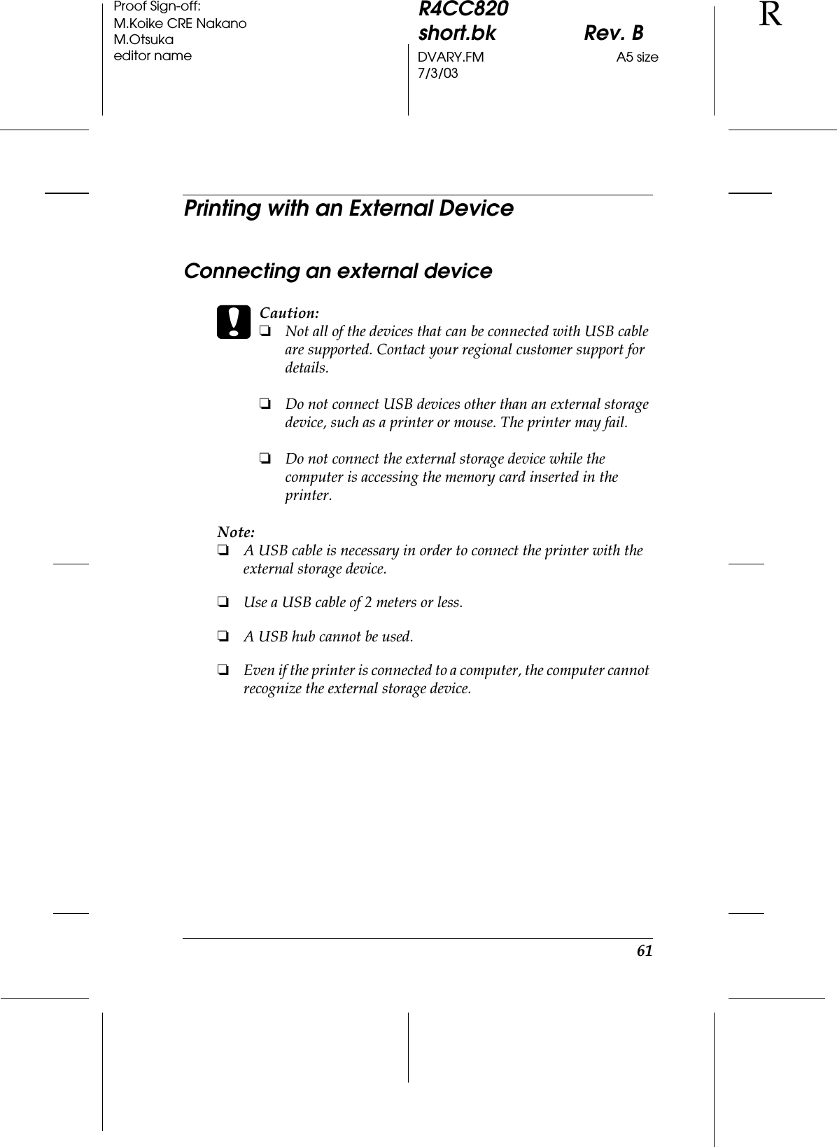 61R4CC820short.bk Rev. BDVARY.FM A5 size7/3/03RProof Sign-off:M.Koike CRE NakanoM.Otsukaeditor namePrinting with an External DeviceConnecting an external devicecCaution:❏Not all of the devices that can be connected with USB cable are supported. Contact your regional customer support for details.❏Do not connect USB devices other than an external storage device, such as a printer or mouse. The printer may fail. ❏Do not connect the external storage device while the computer is accessing the memory card inserted in the printer.Note:❏A USB cable is necessary in order to connect the printer with the external storage device.❏Use a USB cable of 2 meters or less.❏A USB hub cannot be used.❏Even if the printer is connected to a computer, the computer cannot recognize the external storage device. 