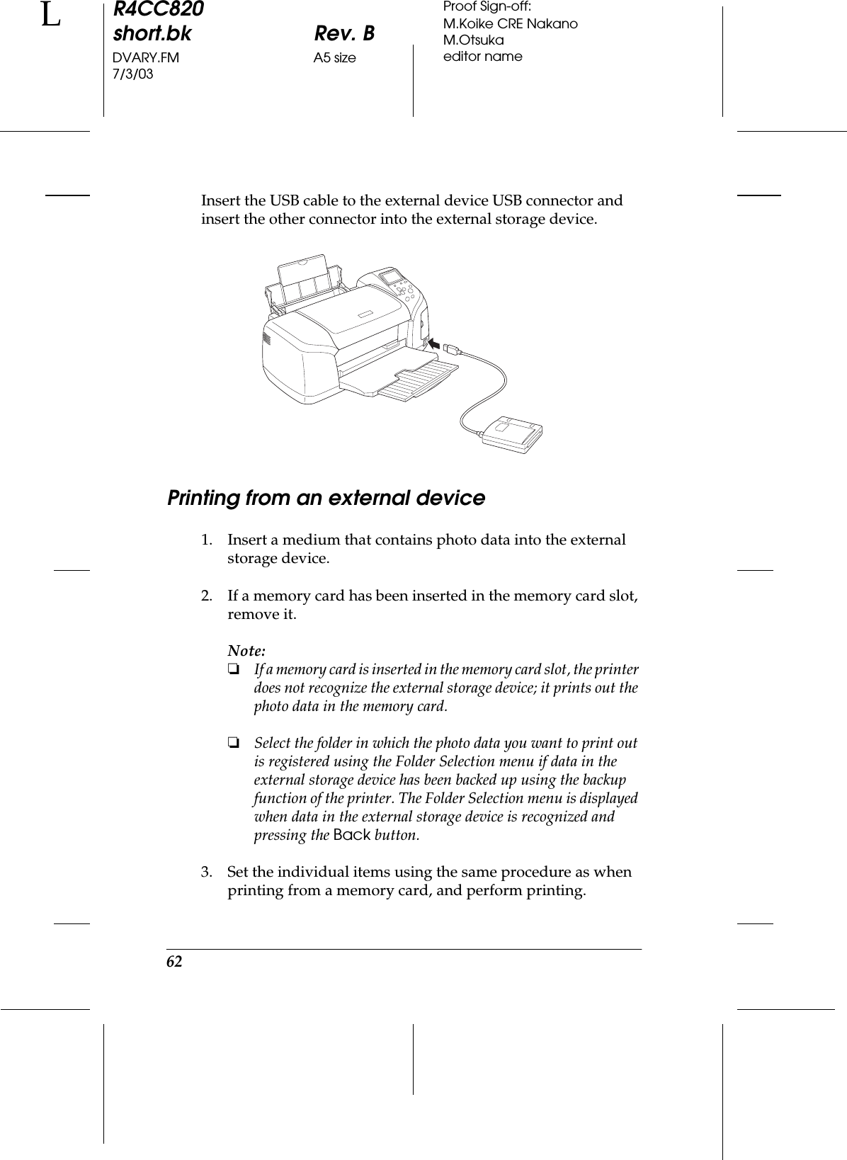 62R4CC820short.bk Rev. BDVARY.FM A5 size7/3/03LProof Sign-off:M.Koike CRE NakanoM.Otsukaeditor nameInsert the USB cable to the external device USB connector and insert the other connector into the external storage device.Printing from an external device1. Insert a medium that contains photo data into the external storage device.2. If a memory card has been inserted in the memory card slot, remove it.Note:❏If a memory card is inserted in the memory card slot, the printer does not recognize the external storage device; it prints out the photo data in the memory card.❏Select the folder in which the photo data you want to print out is registered using the Folder Selection menu if data in the external storage device has been backed up using the backup function of the printer. The Folder Selection menu is displayed when data in the external storage device is recognized and pressing the Back button.3. Set the individual items using the same procedure as when printing from a memory card, and perform printing.