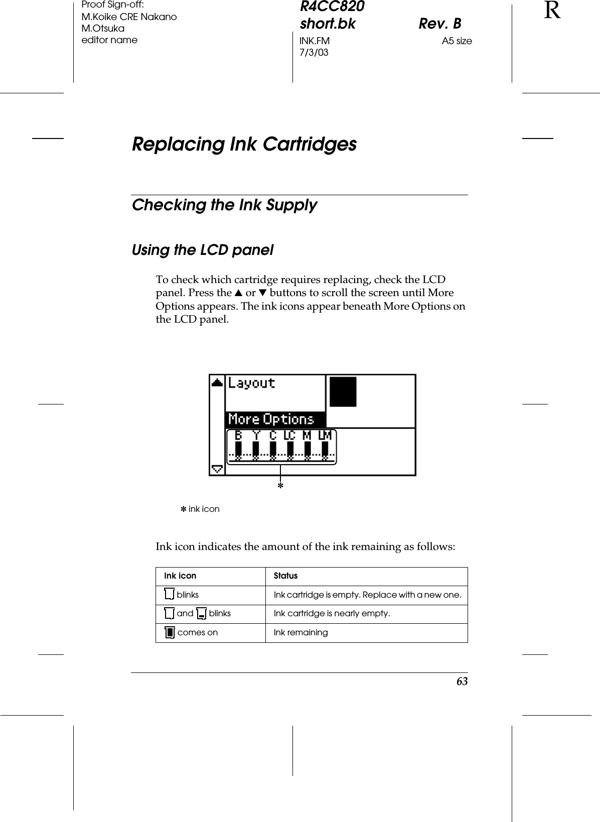 63R4CC820short.bk Rev. BINK.FM A5 size7/3/03RProof Sign-off:M.Koike CRE NakanoM.Otsukaeditor nameReplacing Ink CartridgesChecking the Ink SupplyUsing the LCD panelTo check which cartridge requires replacing, check the LCD panel. Press the u or d buttons to scroll the screen until More Options appears. The ink icons appear beneath More Options on the LCD panel.Ink icon indicates the amount of the ink remaining as follows:✽ ink iconInk icon Status blinks Ink cartridge is empty. Replace with a new one.and  blinks Ink cartridge is nearly empty.comes on Ink remaining✽