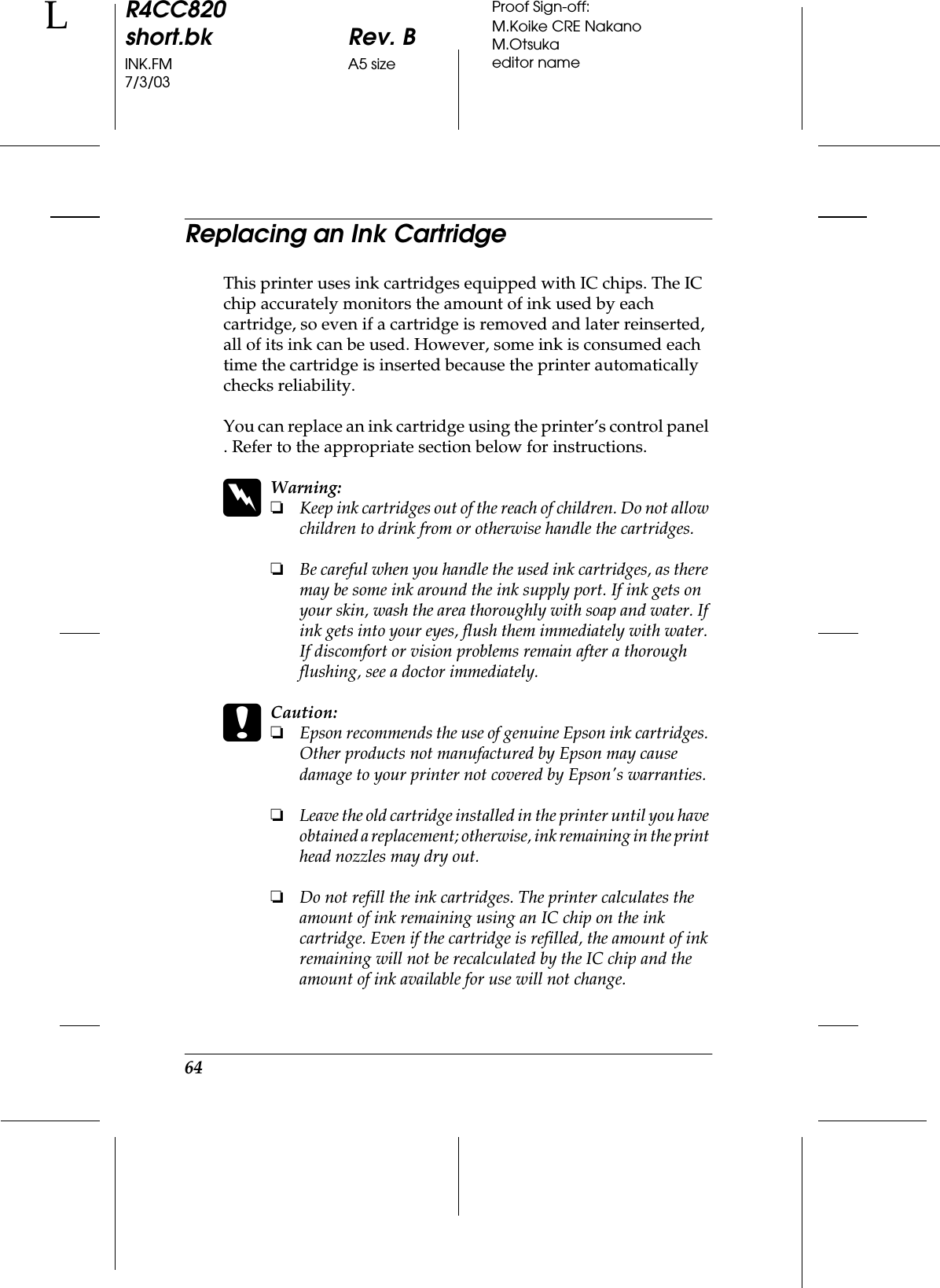 64R4CC820short.bk Rev. BINK.FM A5 size7/3/03LProof Sign-off:M.Koike CRE NakanoM.Otsukaeditor nameReplacing an Ink CartridgeThis printer uses ink cartridges equipped with IC chips. The IC chip accurately monitors the amount of ink used by each cartridge, so even if a cartridge is removed and later reinserted, all of its ink can be used. However, some ink is consumed each time the cartridge is inserted because the printer automatically checks reliability.You can replace an ink cartridge using the printer’s control panel . Refer to the appropriate section below for instructions.wWarning:❏Keep ink cartridges out of the reach of children. Do not allow children to drink from or otherwise handle the cartridges.❏Be careful when you handle the used ink cartridges, as there may be some ink around the ink supply port. If ink gets on your skin, wash the area thoroughly with soap and water. If ink gets into your eyes, flush them immediately with water. If discomfort or vision problems remain after a thorough flushing, see a doctor immediately.cCaution:❏Epson recommends the use of genuine Epson ink cartridges. Other products not manufactured by Epson may cause damage to your printer not covered by Epson&apos;s warranties.❏Leave the old cartridge installed in the printer until you have obtained a replacement; otherwise, ink remaining in the print head nozzles may dry out.❏Do not refill the ink cartridges. The printer calculates the amount of ink remaining using an IC chip on the ink cartridge. Even if the cartridge is refilled, the amount of ink remaining will not be recalculated by the IC chip and the amount of ink available for use will not change.