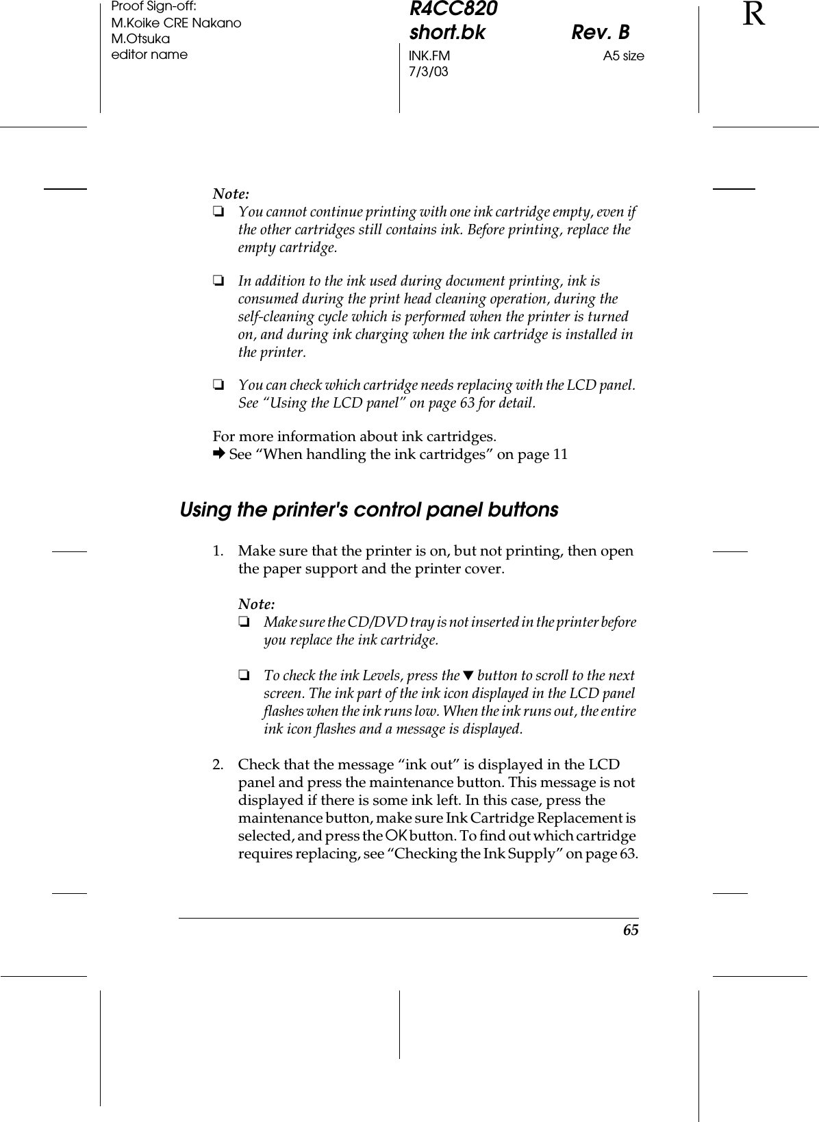65R4CC820short.bk Rev. BINK.FM A5 size7/3/03RProof Sign-off:M.Koike CRE NakanoM.Otsukaeditor nameNote:❏You cannot continue printing with one ink cartridge empty, even if the other cartridges still contains ink. Before printing, replace the empty cartridge.❏In addition to the ink used during document printing, ink is consumed during the print head cleaning operation, during the self-cleaning cycle which is performed when the printer is turned on, and during ink charging when the ink cartridge is installed in the printer.❏You can check which cartridge needs replacing with the LCD panel. See “Using the LCD panel” on page 63 for detail.For more information about ink cartridges.&amp; See “When handling the ink cartridges” on page 11Using the printer&apos;s control panel buttons1. Make sure that the printer is on, but not printing, then open the paper support and the printer cover.Note:❏Make sure the CD/DVD tray is not inserted in the printer before you replace the ink cartridge.❏To check the ink Levels, press the d button to scroll to the next screen. The ink part of the ink icon displayed in the LCD panel flashes when the ink runs low. When the ink runs out, the entire ink icon flashes and a message is displayed. 2. Check that the message “ink out” is displayed in the LCD panel and press the maintenance button. This message is not displayed if there is some ink left. In this case, press the maintenance button, make sure Ink Cartridge Replacement is selected, and press the OK button. To find out which cartridge requires replacing, see “Checking the Ink Supply” on page 63.