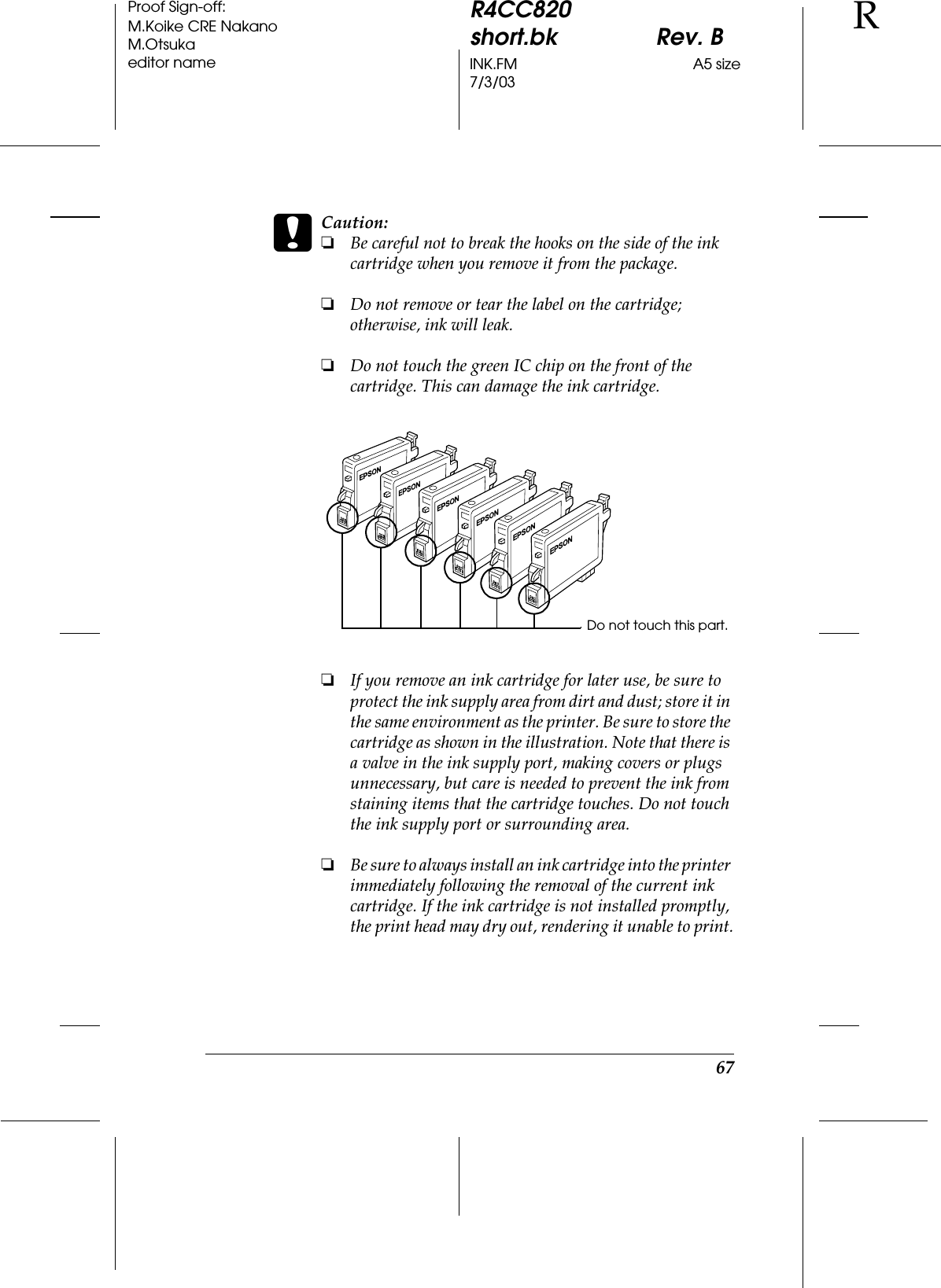 67R4CC820short.bk Rev. BINK.FM A5 size7/3/03RProof Sign-off:M.Koike CRE NakanoM.Otsukaeditor namecCaution:❏Be careful not to break the hooks on the side of the ink cartridge when you remove it from the package.❏Do not remove or tear the label on the cartridge; otherwise, ink will leak.❏Do not touch the green IC chip on the front of the cartridge. This can damage the ink cartridge.❏If you remove an ink cartridge for later use, be sure to protect the ink supply area from dirt and dust; store it in the same environment as the printer. Be sure to store the cartridge as shown in the illustration. Note that there is a valve in the ink supply port, making covers or plugs unnecessary, but care is needed to prevent the ink from staining items that the cartridge touches. Do not touch the ink supply port or surrounding area.❏Be sure to always install an ink cartridge into the printer immediately following the removal of the current ink cartridge. If the ink cartridge is not installed promptly, the print head may dry out, rendering it unable to print.Do not touch this part.