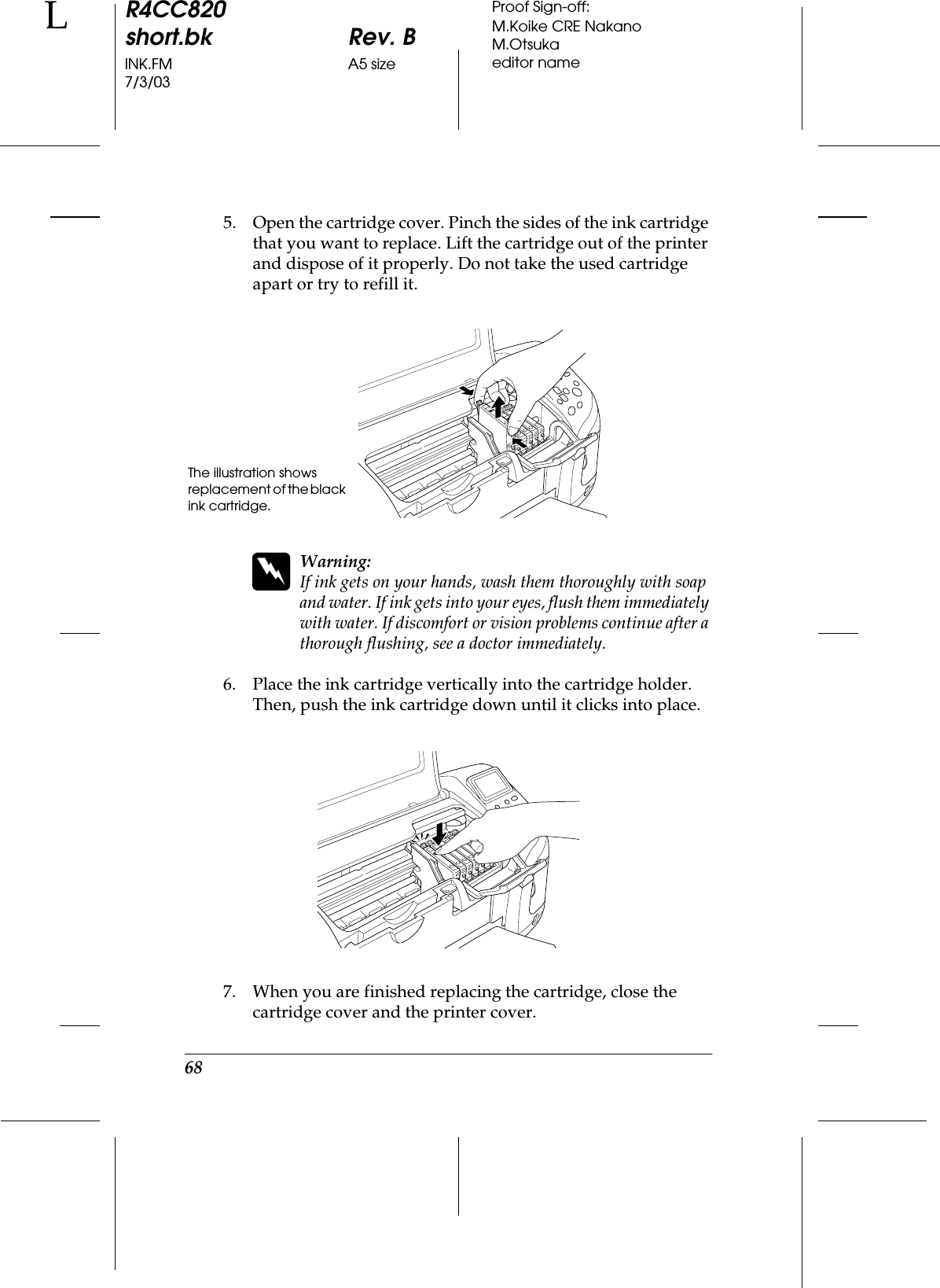 68R4CC820short.bk Rev. BINK.FM A5 size7/3/03LProof Sign-off:M.Koike CRE NakanoM.Otsukaeditor name5. Open the cartridge cover. Pinch the sides of the ink cartridge that you want to replace. Lift the cartridge out of the printer and dispose of it properly. Do not take the used cartridge apart or try to refill it.wWarning:If ink gets on your hands, wash them thoroughly with soap and water. If ink gets into your eyes, flush them immediately with water. If discomfort or vision problems continue after a thorough flushing, see a doctor immediately.6. Place the ink cartridge vertically into the cartridge holder. Then, push the ink cartridge down until it clicks into place.7. When you are finished replacing the cartridge, close the cartridge cover and the printer cover.The illustration shows replacement of the black ink cartridge.