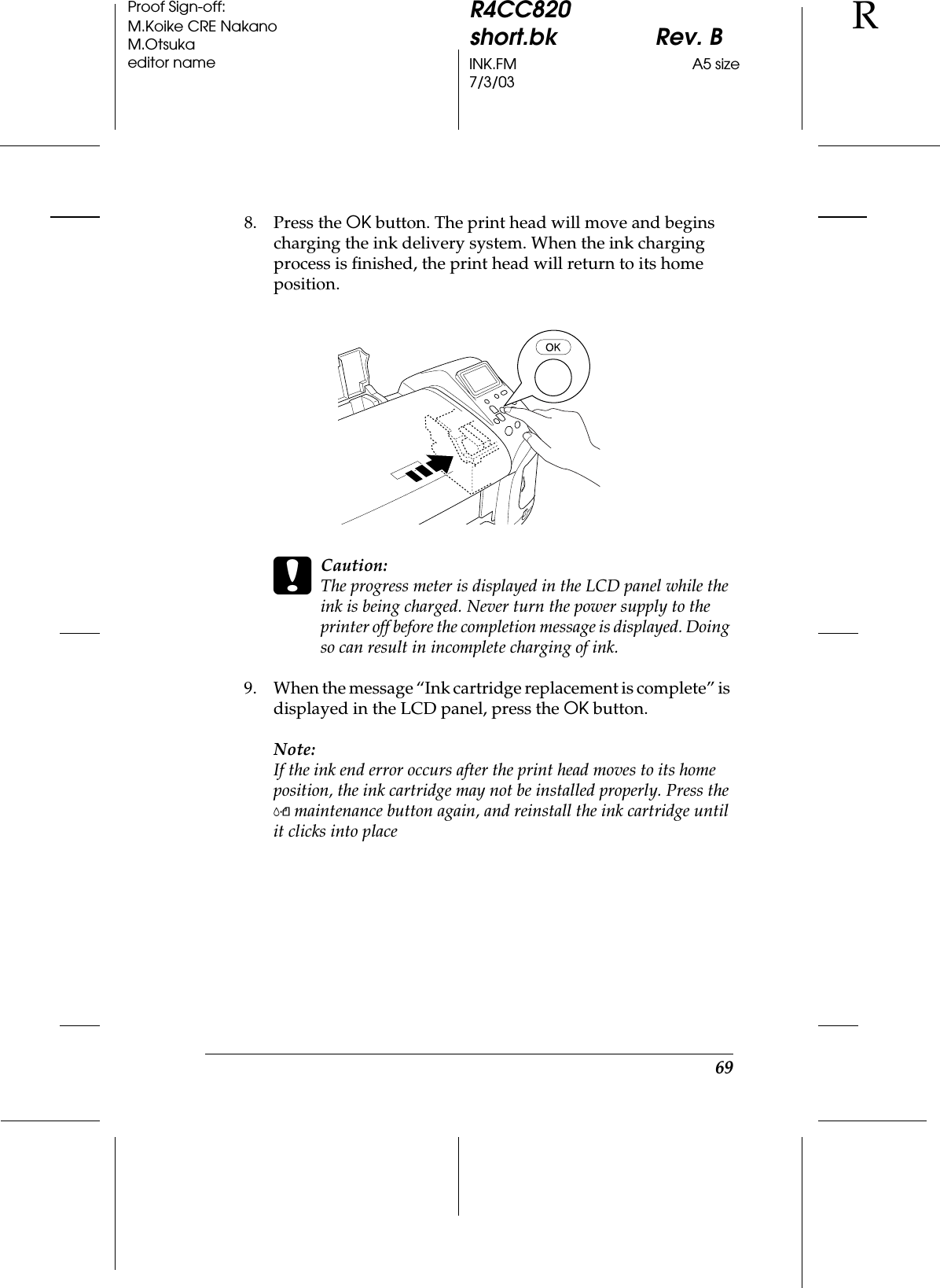69R4CC820short.bk Rev. BINK.FM A5 size7/3/03RProof Sign-off:M.Koike CRE NakanoM.Otsukaeditor name8. Press the OK button. The print head will move and begins charging the ink delivery system. When the ink charging process is finished, the print head will return to its home position.cCaution: The progress meter is displayed in the LCD panel while the ink is being charged. Never turn the power supply to the printer off before the completion message is displayed. Doing so can result in incomplete charging of ink.9. When the message “Ink cartridge replacement is complete” is displayed in the LCD panel, press the OK button.Note:If the ink end error occurs after the print head moves to its home position, the ink cartridge may not be installed properly. Press the (maintenance button again, and reinstall the ink cartridge until it clicks into place