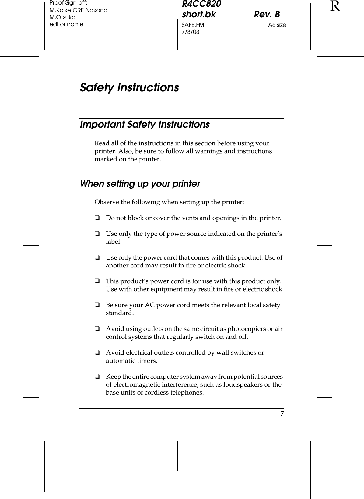 7R4CC820short.bk Rev. BSAFE.FM A5 size7/3/03RProof Sign-off:M.Koike CRE NakanoM.Otsukaeditor nameSafety InstructionsImportant Safety InstructionsRead all of the instructions in this section before using your printer. Also, be sure to follow all warnings and instructions marked on the printer.When setting up your printerObserve the following when setting up the printer:❏Do not block or cover the vents and openings in the printer.❏Use only the type of power source indicated on the printer’s label.❏Use only the power cord that comes with this product. Use of another cord may result in fire or electric shock.❏This product’s power cord is for use with this product only. Use with other equipment may result in fire or electric shock.❏Be sure your AC power cord meets the relevant local safety standard.❏Avoid using outlets on the same circuit as photocopiers or air control systems that regularly switch on and off.❏Avoid electrical outlets controlled by wall switches or automatic timers.❏Keep the entire computer system away from potential sources of electromagnetic interference, such as loudspeakers or the base units of cordless telephones.