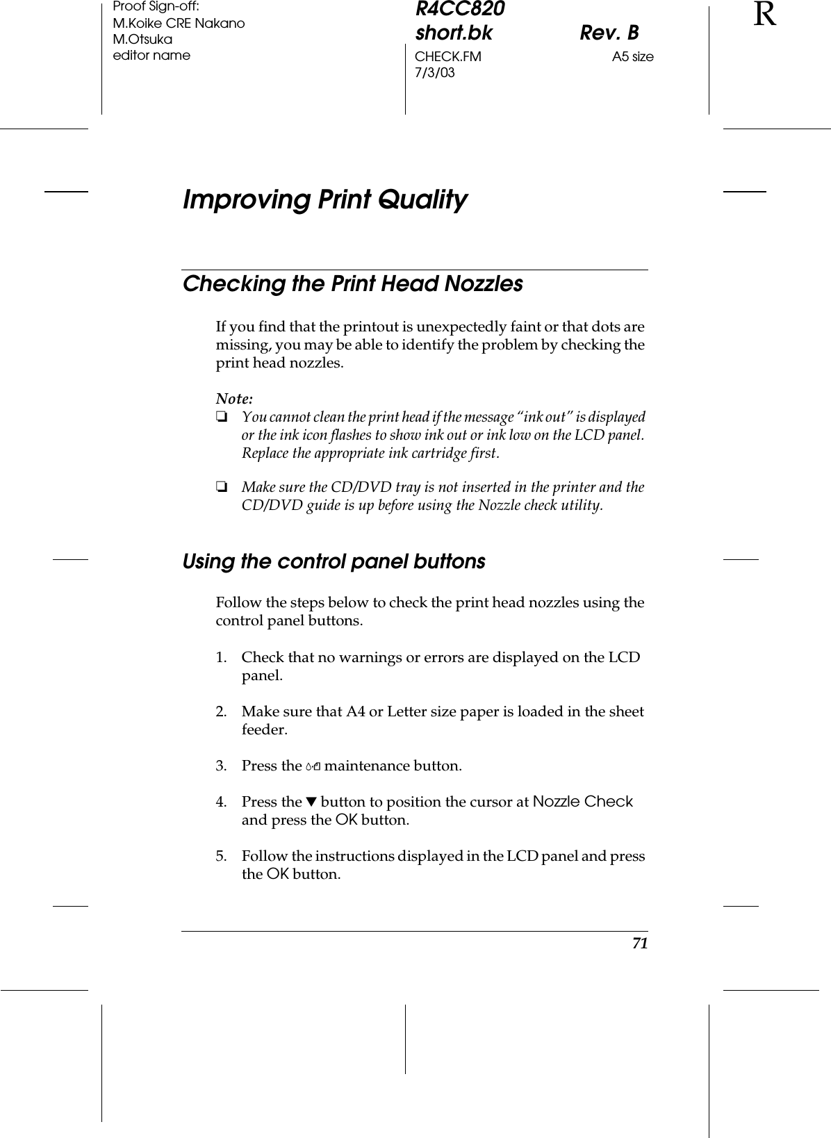 71R4CC820short.bk Rev. BCHECK.FM A5 size7/3/03RProof Sign-off:M.Koike CRE NakanoM.Otsukaeditor nameImproving Print QualityChecking the Print Head NozzlesIf you find that the printout is unexpectedly faint or that dots are missing, you may be able to identify the problem by checking the print head nozzles.Note:❏You cannot clean the print head if the message “ink out” is displayed or the ink icon flashes to show ink out or ink low on the LCD panel. Replace the appropriate ink cartridge first.❏Make sure the CD/DVD tray is not inserted in the printer and the CD/DVD guide is up before using the Nozzle check utility.Using the control panel buttonsFollow the steps below to check the print head nozzles using the control panel buttons.1. Check that no warnings or errors are displayed on the LCD panel.2. Make sure that A4 or Letter size paper is loaded in the sheet feeder.3. Press the (maintenance button.4. Press the d button to position the cursor at Nozzle Check and press the OK button.5. Follow the instructions displayed in the LCD panel and press the OK button.
