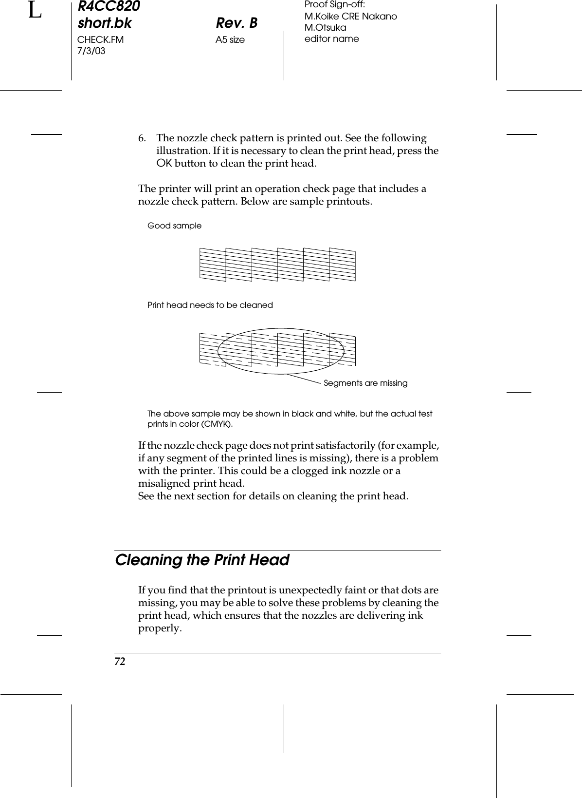 72R4CC820short.bk Rev. BCHECK.FM A5 size7/3/03LProof Sign-off:M.Koike CRE NakanoM.Otsukaeditor name6. The nozzle check pattern is printed out. See the following illustration. If it is necessary to clean the print head, press the OK button to clean the print head.The printer will print an operation check page that includes a nozzle check pattern. Below are sample printouts.Good samplePrint head needs to be cleanedThe above sample may be shown in black and white, but the actual test prints in color (CMYK).If the nozzle check page does not print satisfactorily (for example, if any segment of the printed lines is missing), there is a problem with the printer. This could be a clogged ink nozzle or a misaligned print head.See the next section for details on cleaning the print head.Cleaning the Print HeadIf you find that the printout is unexpectedly faint or that dots are missing, you may be able to solve these problems by cleaning the print head, which ensures that the nozzles are delivering ink properly.Segments are missing