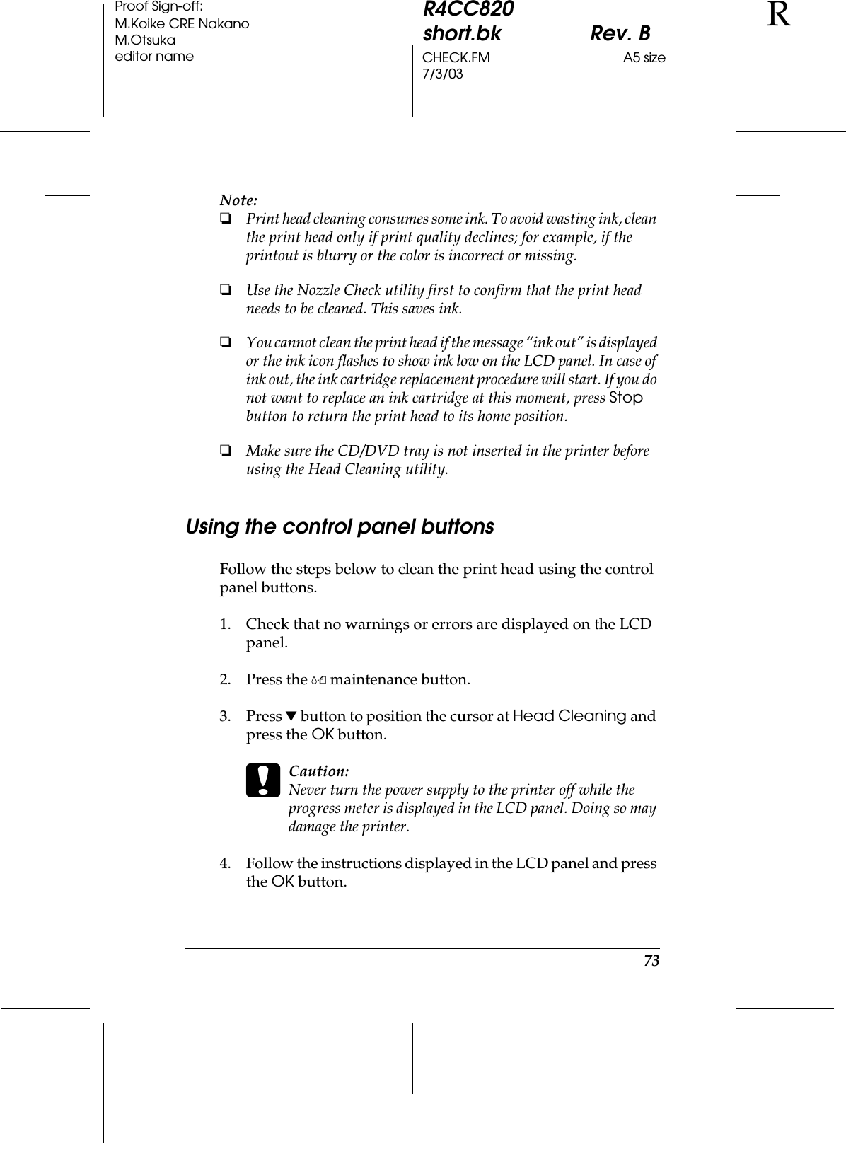 73R4CC820short.bk Rev. BCHECK.FM A5 size7/3/03RProof Sign-off:M.Koike CRE NakanoM.Otsukaeditor nameNote:❏Print head cleaning consumes some ink. To avoid wasting ink, clean the print head only if print quality declines; for example, if the printout is blurry or the color is incorrect or missing.❏Use the Nozzle Check utility first to confirm that the print head needs to be cleaned. This saves ink.❏You cannot clean the print head if the message “ink out” is displayed or the ink icon flashes to show ink low on the LCD panel. In case of ink out, the ink cartridge replacement procedure will start. If you do not want to replace an ink cartridge at this moment, press Stop button to return the print head to its home position.❏Make sure the CD/DVD tray is not inserted in the printer before using the Head Cleaning utility.Using the control panel buttonsFollow the steps below to clean the print head using the control panel buttons.1. Check that no warnings or errors are displayed on the LCD panel.2. Press the ( maintenance button.3. Press d button to position the cursor at Head Cleaning and press the OK button.cCaution:Never turn the power supply to the printer off while the progress meter is displayed in the LCD panel. Doing so may damage the printer.4. Follow the instructions displayed in the LCD panel and press the OK button.