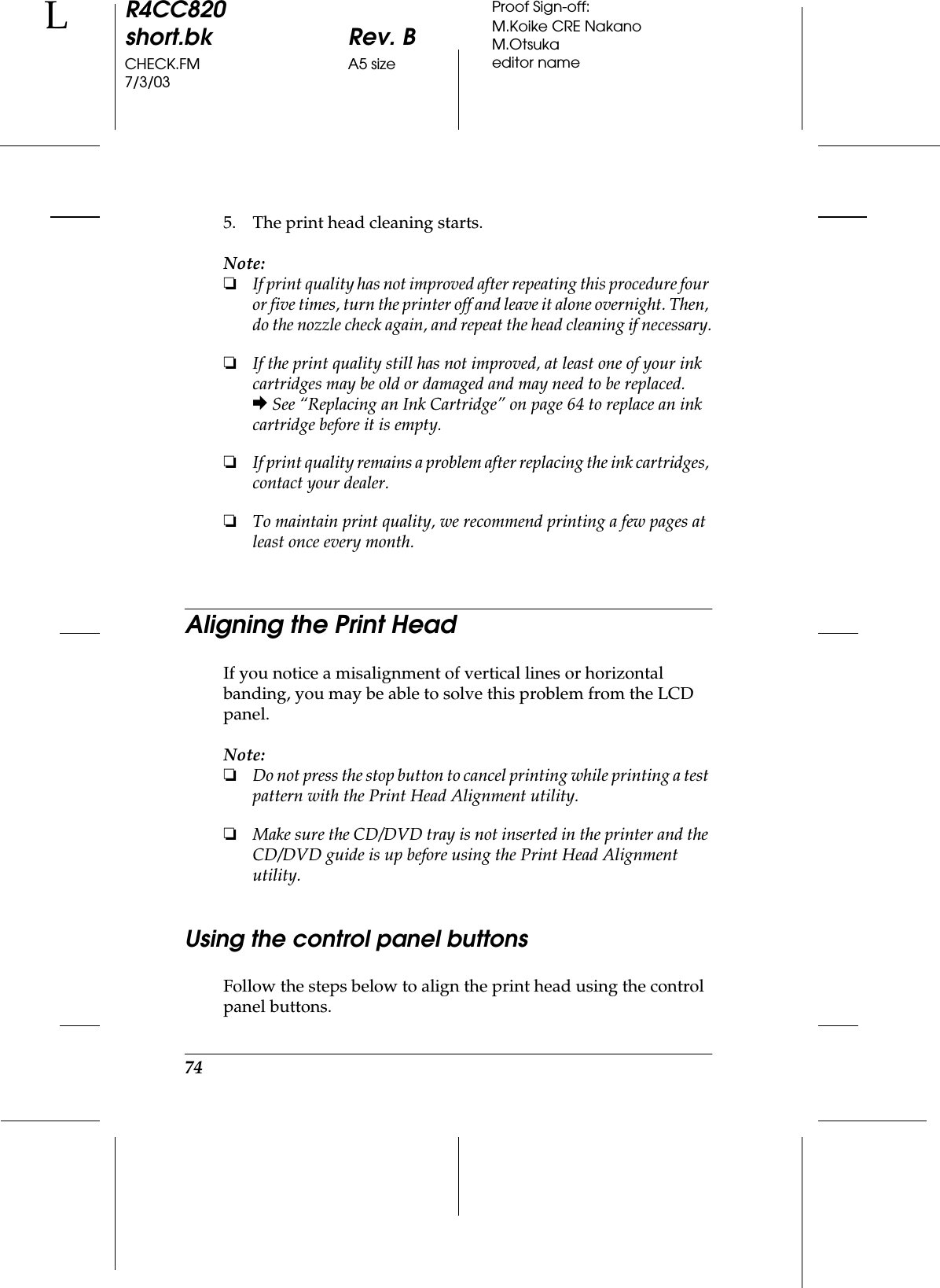 74R4CC820short.bk Rev. BCHECK.FM A5 size7/3/03LProof Sign-off:M.Koike CRE NakanoM.Otsukaeditor name5. The print head cleaning starts.Note:❏If print quality has not improved after repeating this procedure four or five times, turn the printer off and leave it alone overnight. Then, do the nozzle check again, and repeat the head cleaning if necessary.❏If the print quality still has not improved, at least one of your ink cartridges may be old or damaged and may need to be replaced.&amp; See “Replacing an Ink Cartridge” on page 64 to replace an ink cartridge before it is empty.❏If print quality remains a problem after replacing the ink cartridges, contact your dealer.❏To maintain print quality, we recommend printing a few pages at least once every month.Aligning the Print HeadIf you notice a misalignment of vertical lines or horizontal banding, you may be able to solve this problem from the LCD panel.Note:❏Do not press the stop button to cancel printing while printing a test pattern with the Print Head Alignment utility.❏Make sure the CD/DVD tray is not inserted in the printer and the CD/DVD guide is up before using the Print Head Alignment utility.Using the control panel buttonsFollow the steps below to align the print head using the control panel buttons.