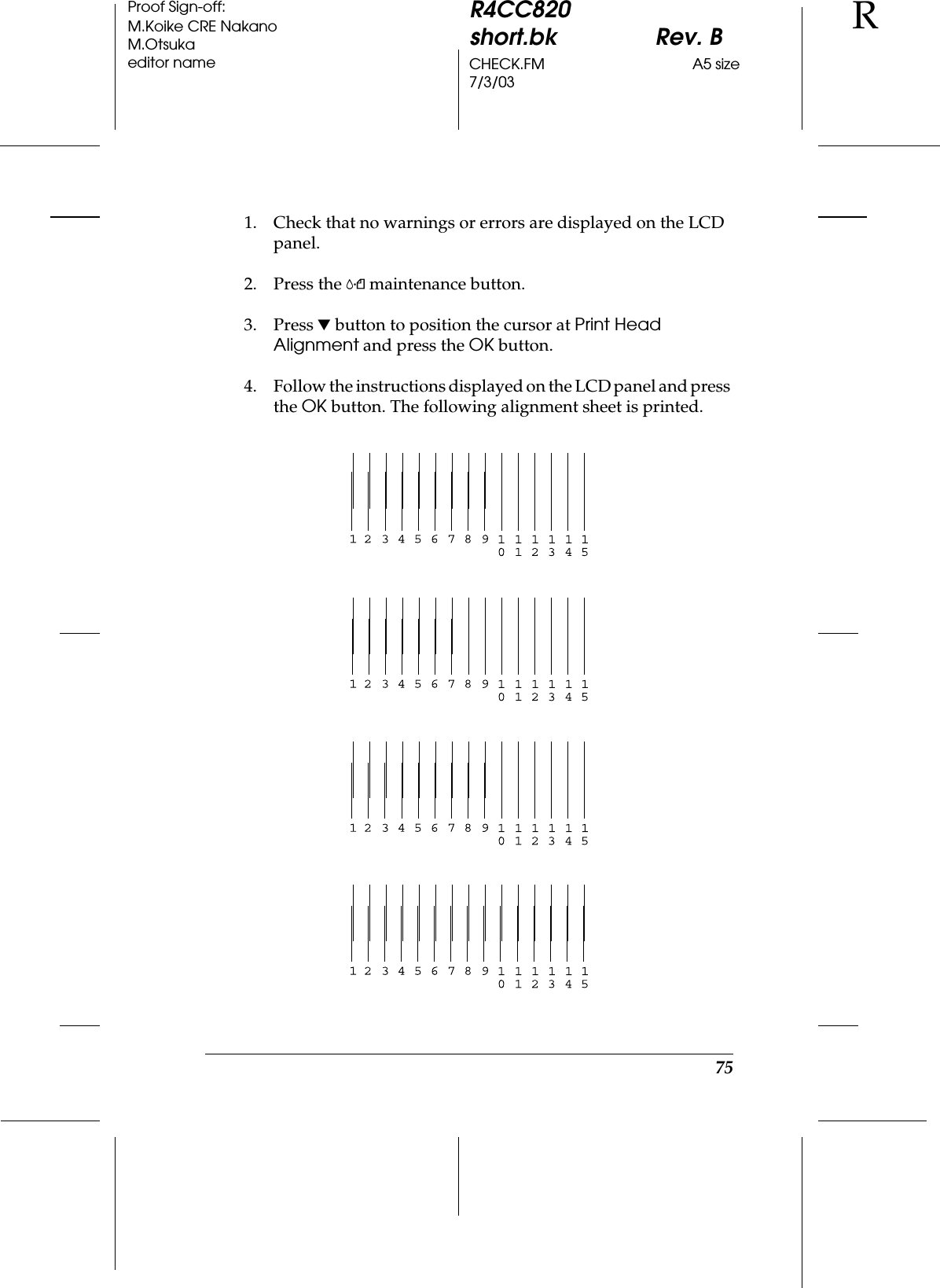75R4CC820short.bk Rev. BCHECK.FM A5 size7/3/03RProof Sign-off:M.Koike CRE NakanoM.Otsukaeditor name1. Check that no warnings or errors are displayed on the LCD panel.2. Press the ( maintenance button.3. Press d button to position the cursor at Print Head Alignment and press the OK button.4. Follow the instructions displayed on the LCD panel and press the OK button. The following alignment sheet is printed.