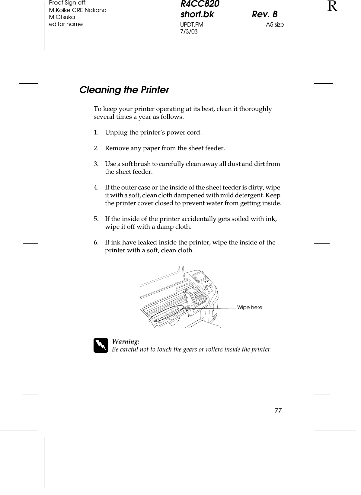 77R4CC820short.bk Rev. BUPDT.FM A5 size7/3/03RProof Sign-off:M.Koike CRE NakanoM.Otsukaeditor nameCleaning the PrinterTo keep your printer operating at its best, clean it thoroughly several times a year as follows.1. Unplug the printer’s power cord.2. Remove any paper from the sheet feeder.3. Use a soft brush to carefully clean away all dust and dirt from the sheet feeder.4. If the outer case or the inside of the sheet feeder is dirty, wipe it with a soft, clean cloth dampened with mild detergent. Keep the printer cover closed to prevent water from getting inside.5. If the inside of the printer accidentally gets soiled with ink, wipe it off with a damp cloth.6. If ink have leaked inside the printer, wipe the inside of the printer with a soft, clean cloth.wWarning:Be careful not to touch the gears or rollers inside the printer.Wipe here