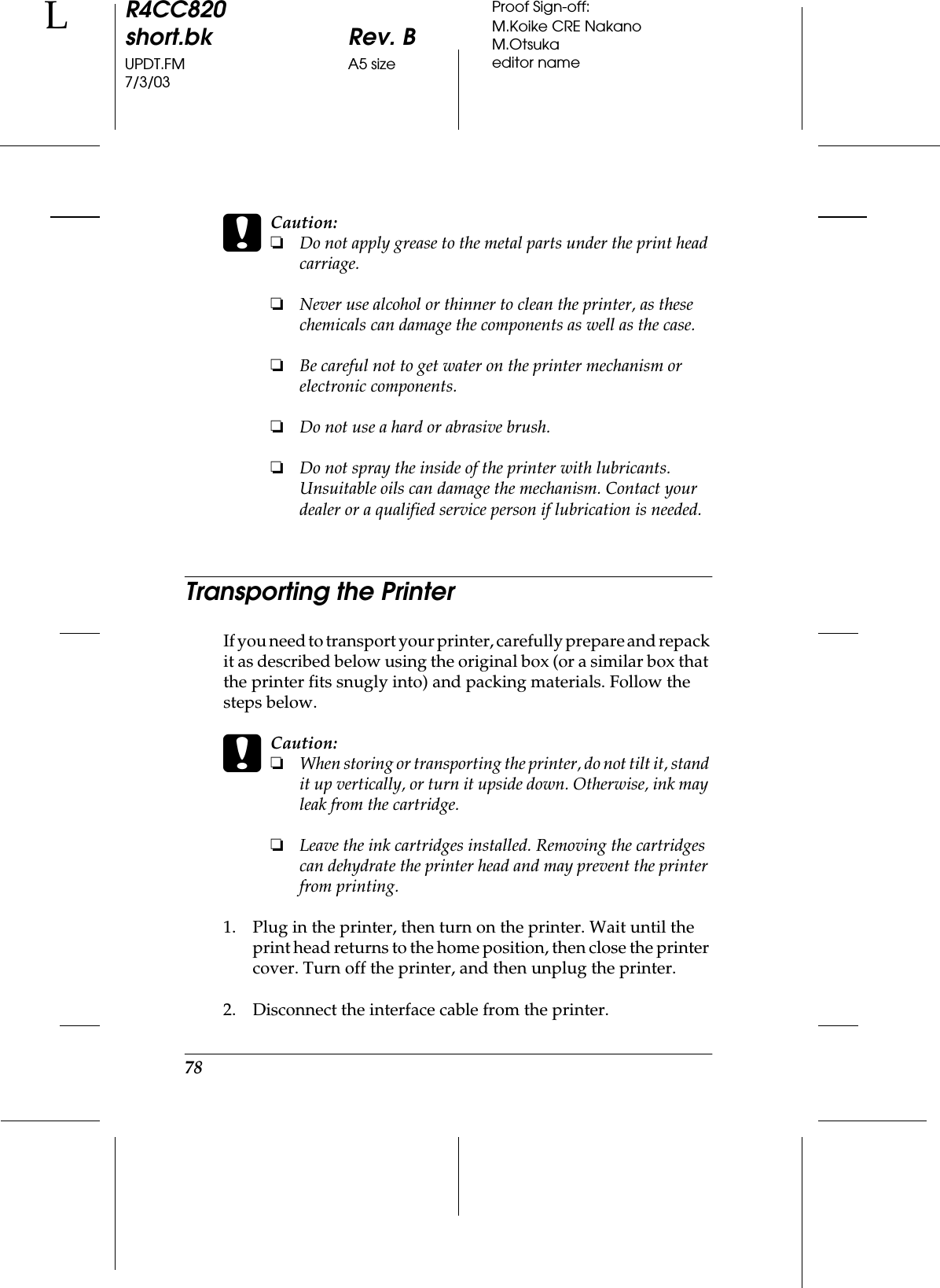 78R4CC820short.bk Rev. BUPDT.FM A5 size7/3/03LProof Sign-off:M.Koike CRE NakanoM.Otsukaeditor namecCaution:❏Do not apply grease to the metal parts under the print head carriage.❏Never use alcohol or thinner to clean the printer, as these chemicals can damage the components as well as the case.❏Be careful not to get water on the printer mechanism or electronic components.❏Do not use a hard or abrasive brush.❏Do not spray the inside of the printer with lubricants. Unsuitable oils can damage the mechanism. Contact your dealer or a qualified service person if lubrication is needed.Transporting the PrinterIf you need to transport your printer, carefully prepare and repack it as described below using the original box (or a similar box that the printer fits snugly into) and packing materials. Follow the steps below.cCaution:❏When storing or transporting the printer, do not tilt it, stand it up vertically, or turn it upside down. Otherwise, ink may leak from the cartridge.❏Leave the ink cartridges installed. Removing the cartridges can dehydrate the printer head and may prevent the printer from printing.1. Plug in the printer, then turn on the printer. Wait until the print head returns to the home position, then close the printer cover. Turn off the printer, and then unplug the printer.2. Disconnect the interface cable from the printer.