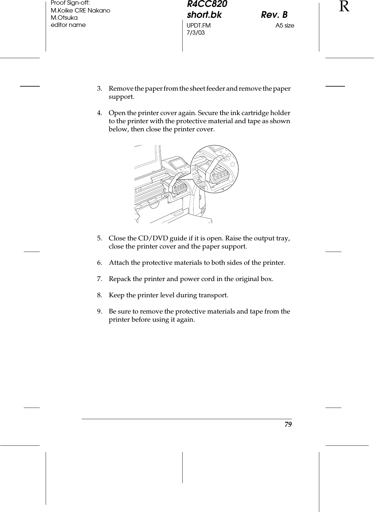 79R4CC820short.bk Rev. BUPDT.FM A5 size7/3/03RProof Sign-off:M.Koike CRE NakanoM.Otsukaeditor name3. Remove the paper from the sheet feeder and remove the paper support.4. Open the printer cover again. Secure the ink cartridge holder to the printer with the protective material and tape as shown below, then close the printer cover.5. Close the CD/DVD guide if it is open. Raise the output tray, close the printer cover and the paper support.6. Attach the protective materials to both sides of the printer.7. Repack the printer and power cord in the original box.8. Keep the printer level during transport.9. Be sure to remove the protective materials and tape from the printer before using it again.