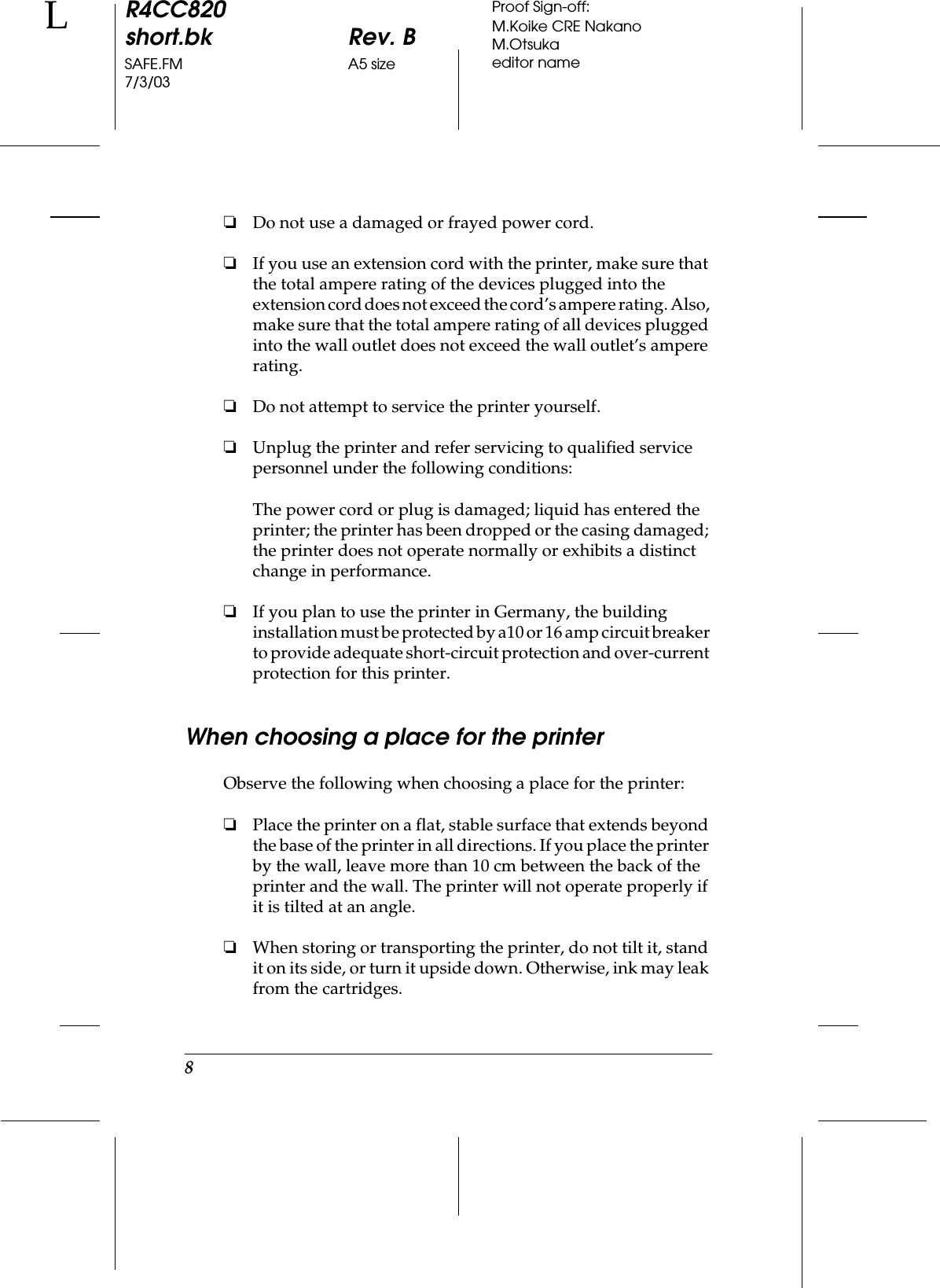 8R4CC820short.bk Rev. BSAFE.FM A5 size7/3/03LProof Sign-off:M.Koike CRE NakanoM.Otsukaeditor name❏Do not use a damaged or frayed power cord.❏If you use an extension cord with the printer, make sure that the total ampere rating of the devices plugged into the extension cord does not exceed the cord’s ampere rating. Also, make sure that the total ampere rating of all devices plugged into the wall outlet does not exceed the wall outlet’s ampere rating.❏Do not attempt to service the printer yourself.❏Unplug the printer and refer servicing to qualified service personnel under the following conditions:The power cord or plug is damaged; liquid has entered the printer; the printer has been dropped or the casing damaged; the printer does not operate normally or exhibits a distinct change in performance.❏If you plan to use the printer in Germany, the building installation must be protected by a10 or 16 amp circuit breaker to provide adequate short-circuit protection and over-current protection for this printer.When choosing a place for the printerObserve the following when choosing a place for the printer:❏Place the printer on a flat, stable surface that extends beyond the base of the printer in all directions. If you place the printer by the wall, leave more than 10 cm between the back of the printer and the wall. The printer will not operate properly if it is tilted at an angle.❏When storing or transporting the printer, do not tilt it, stand it on its side, or turn it upside down. Otherwise, ink may leak from the cartridges.