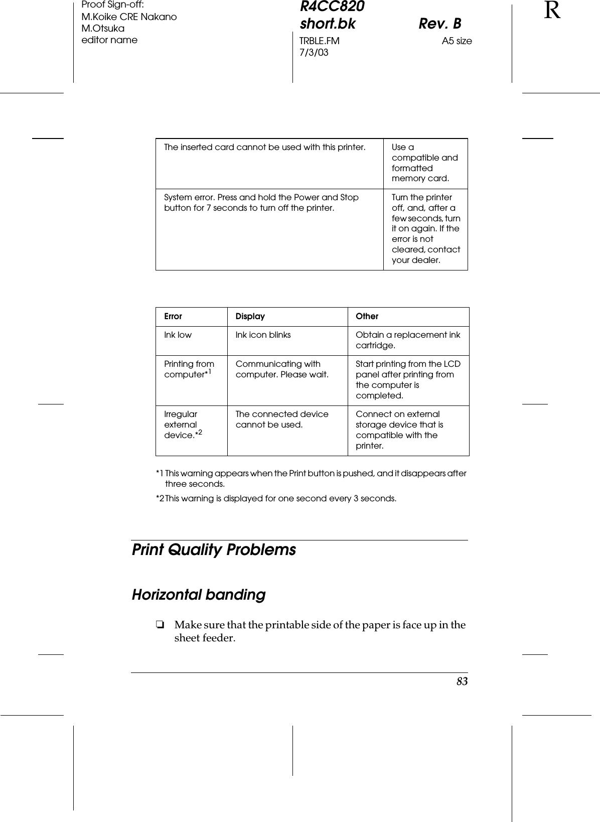 83R4CC820short.bk Rev. BTRBLE.FM A5 size7/3/03RProof Sign-off:M.Koike CRE NakanoM.Otsukaeditor name*1 This warning appears when the Print button is pushed, and it disappears after three seconds.*2 This warning is displayed for one second every 3 seconds.Print Quality ProblemsHorizontal banding❏Make sure that the printable side of the paper is face up in the sheet feeder.The inserted card cannot be used with this printer. Use a compatible and formatted memory card.System error. Press and hold the Power and Stop button for 7 seconds to turn off the printer.Turn the printer off, and, after a few seconds, turn it on again. If the error is not cleared, contact your dealer.Error Display OtherInk low Ink icon blinks Obtain a replacement ink cartridge.Printing from computer*1Communicating with computer. Please wait.Start printing from the LCD panel after printing from the computer is completed.Irregular external device.*2The connected device cannot be used.Connect on external storage device that is compatible with the printer.