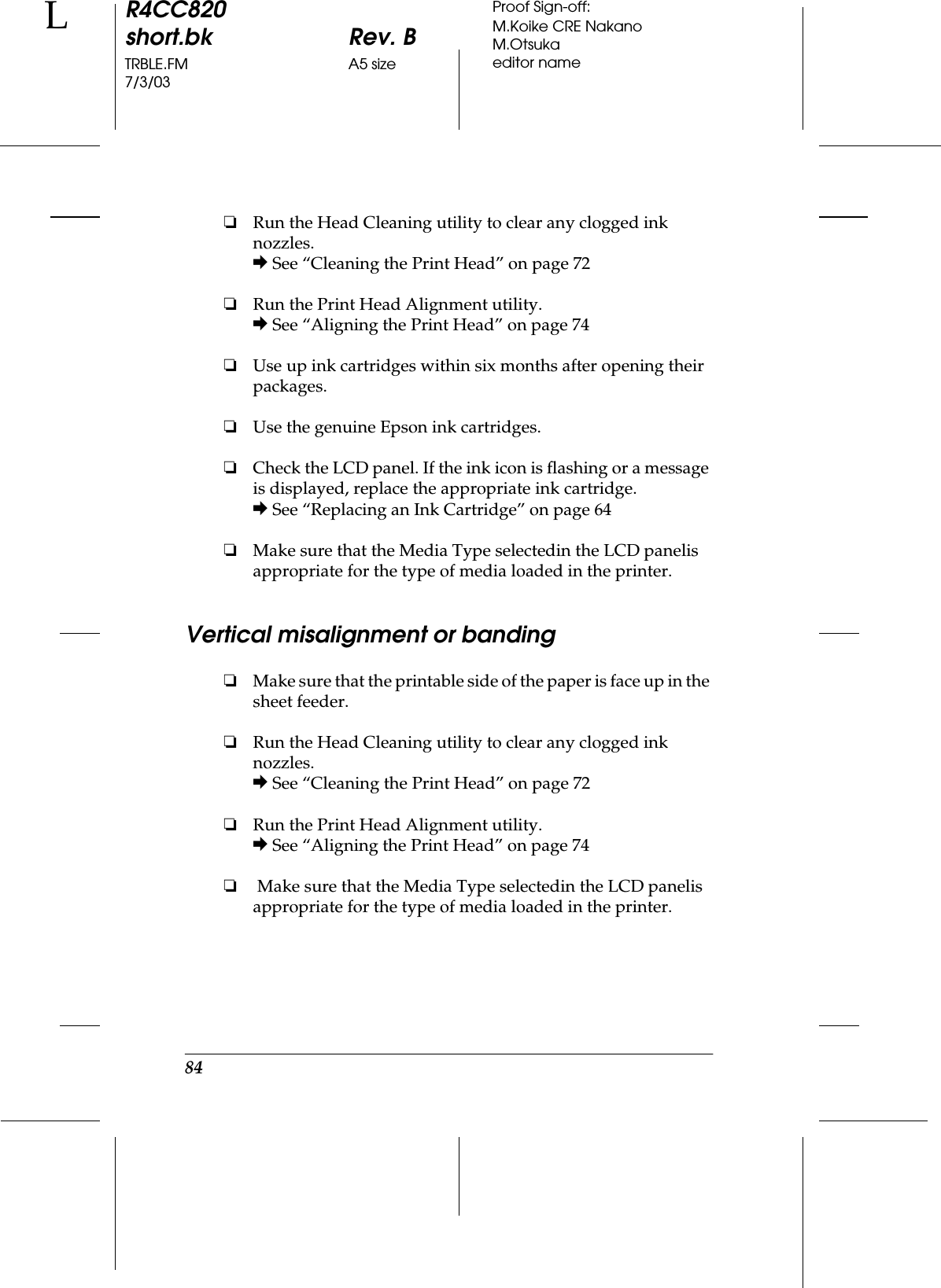 84R4CC820short.bk Rev. BTRBLE.FM A5 size7/3/03LProof Sign-off:M.Koike CRE NakanoM.Otsukaeditor name❏Run the Head Cleaning utility to clear any clogged ink nozzles.&amp; See “Cleaning the Print Head” on page 72❏Run the Print Head Alignment utility.&amp; See “Aligning the Print Head” on page 74❏Use up ink cartridges within six months after opening their packages.❏Use the genuine Epson ink cartridges.❏Check the LCD panel. If the ink icon is flashing or a message is displayed, replace the appropriate ink cartridge.&amp; See “Replacing an Ink Cartridge” on page 64❏Make sure that the Media Type selectedin the LCD panelis appropriate for the type of media loaded in the printer.Vertical misalignment or banding❏Make sure that the printable side of the paper is face up in the sheet feeder.❏Run the Head Cleaning utility to clear any clogged ink nozzles.&amp; See “Cleaning the Print Head” on page 72❏Run the Print Head Alignment utility.&amp; See “Aligning the Print Head” on page 74❏ Make sure that the Media Type selectedin the LCD panelis appropriate for the type of media loaded in the printer.