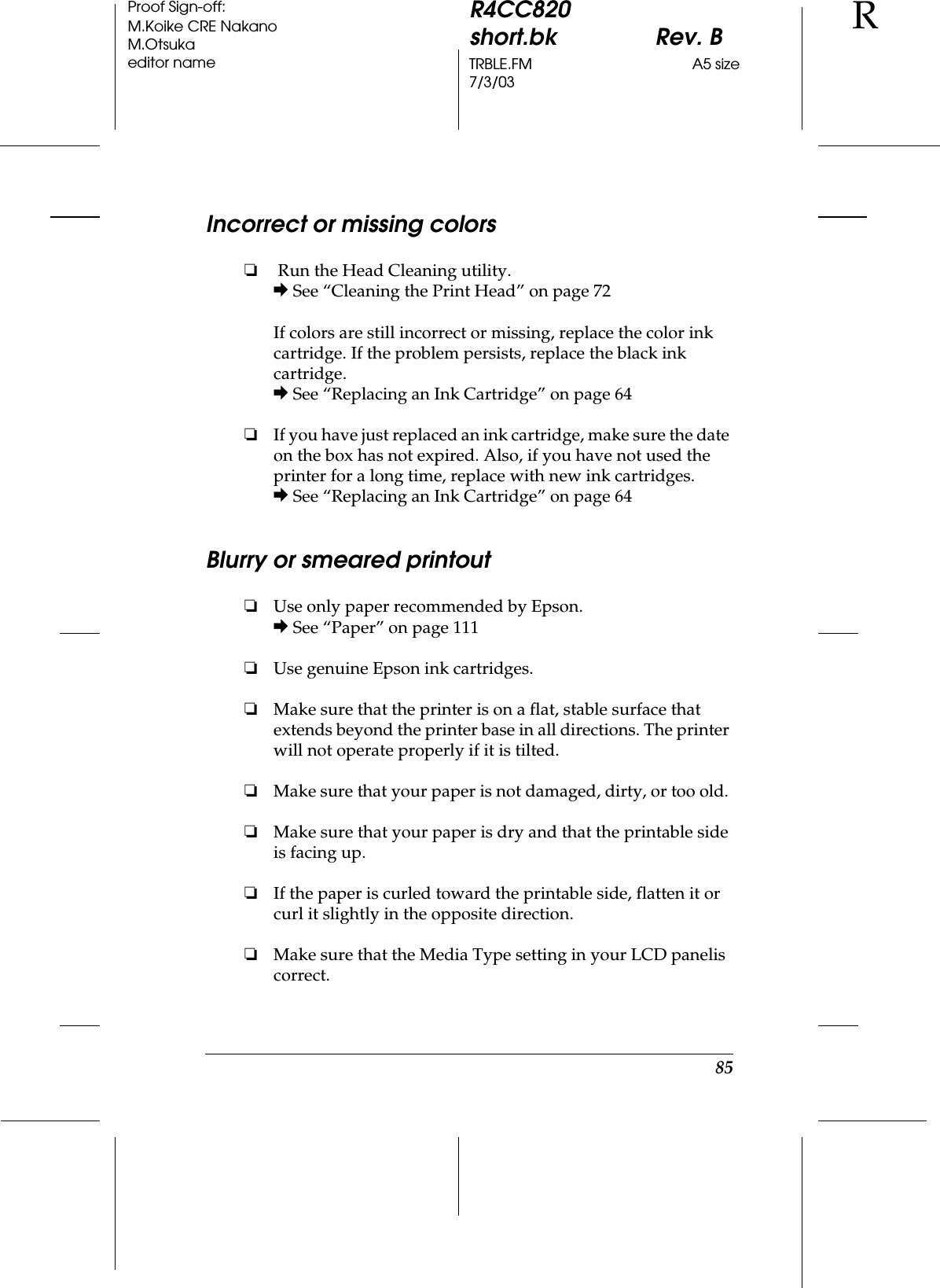 85R4CC820short.bk Rev. BTRBLE.FM A5 size7/3/03RProof Sign-off:M.Koike CRE NakanoM.Otsukaeditor nameIncorrect or missing colors❏ Run the Head Cleaning utility.&amp; See “Cleaning the Print Head” on page 72If colors are still incorrect or missing, replace the color ink cartridge. If the problem persists, replace the black ink cartridge.&amp; See “Replacing an Ink Cartridge” on page 64❏If you have just replaced an ink cartridge, make sure the date on the box has not expired. Also, if you have not used the printer for a long time, replace with new ink cartridges.&amp; See “Replacing an Ink Cartridge” on page 64Blurry or smeared printout❏Use only paper recommended by Epson.&amp; See “Paper” on page 111❏Use genuine Epson ink cartridges.❏Make sure that the printer is on a flat, stable surface that extends beyond the printer base in all directions. The printer will not operate properly if it is tilted.❏Make sure that your paper is not damaged, dirty, or too old. ❏Make sure that your paper is dry and that the printable side is facing up.❏If the paper is curled toward the printable side, flatten it or curl it slightly in the opposite direction. ❏Make sure that the Media Type setting in your LCD panelis correct.
