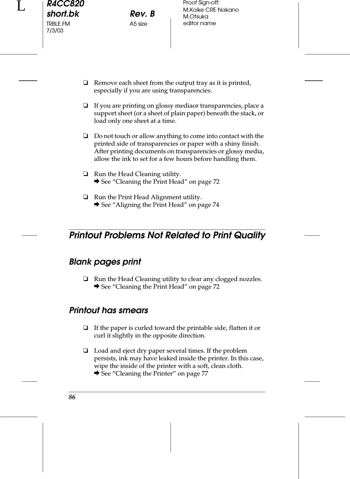 86R4CC820short.bk Rev. BTRBLE.FM A5 size7/3/03LProof Sign-off:M.Koike CRE NakanoM.Otsukaeditor name❏Remove each sheet from the output tray as it is printed, especially if you are using transparencies.❏If you are printing on glossy mediaor transparencies, place a support sheet (or a sheet of plain paper) beneath the stack, or load only one sheet at a time.❏Do not touch or allow anything to come into contact with the printed side of transparencies or paper with a shiny finish. After printing documents on transparencies or glossy media, allow the ink to set for a few hours before handling them.❏Run the Head Cleaning utility.&amp; See “Cleaning the Print Head” on page 72❏Run the Print Head Alignment utility.&amp; See “Aligning the Print Head” on page 74Printout Problems Not Related to Print QualityBlank pages print❏Run the Head Cleaning utility to clear any clogged nozzles.&amp; See “Cleaning the Print Head” on page 72Printout has smears❏If the paper is curled toward the printable side, flatten it or curl it slightly in the opposite direction.❏Load and eject dry paper several times. If the problem persists, ink may have leaked inside the printer. In this case, wipe the inside of the printer with a soft, clean cloth.&amp; See “Cleaning the Printer” on page 77