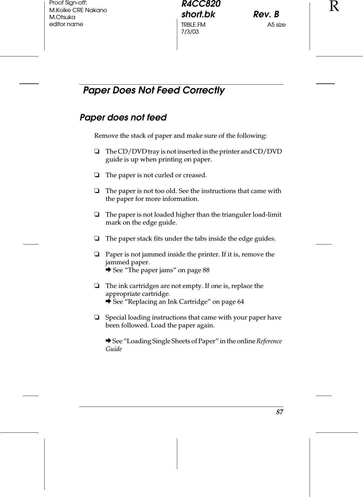 87R4CC820short.bk Rev. BTRBLE.FM A5 size7/3/03RProof Sign-off:M.Koike CRE NakanoM.Otsukaeditor name  Paper Does Not Feed CorrectlyPaper does not feedRemove the stack of paper and make sure of the following:❏The CD/DVD tray is not inserted in the printer and CD/DVD guide is up when printing on paper.❏The paper is not curled or creased.❏The paper is not too old. See the instructions that came with the paper for more information.❏The paper is not loaded higher than the trianguler load-limit mark on the edge guide.❏The paper stack fits under the tabs inside the edge guides.❏Paper is not jammed inside the printer. If it is, remove the jammed paper.&amp; See “The paper jams” on page 88❏The ink cartridges are not empty. If one is, replace the appropriate cartridge.&amp; See “Replacing an Ink Cartridge” on page 64❏Special loading instructions that came with your paper have been followed. Load the paper again.&amp; See “Loading Single Sheets of Paper” in the online Reference Guide