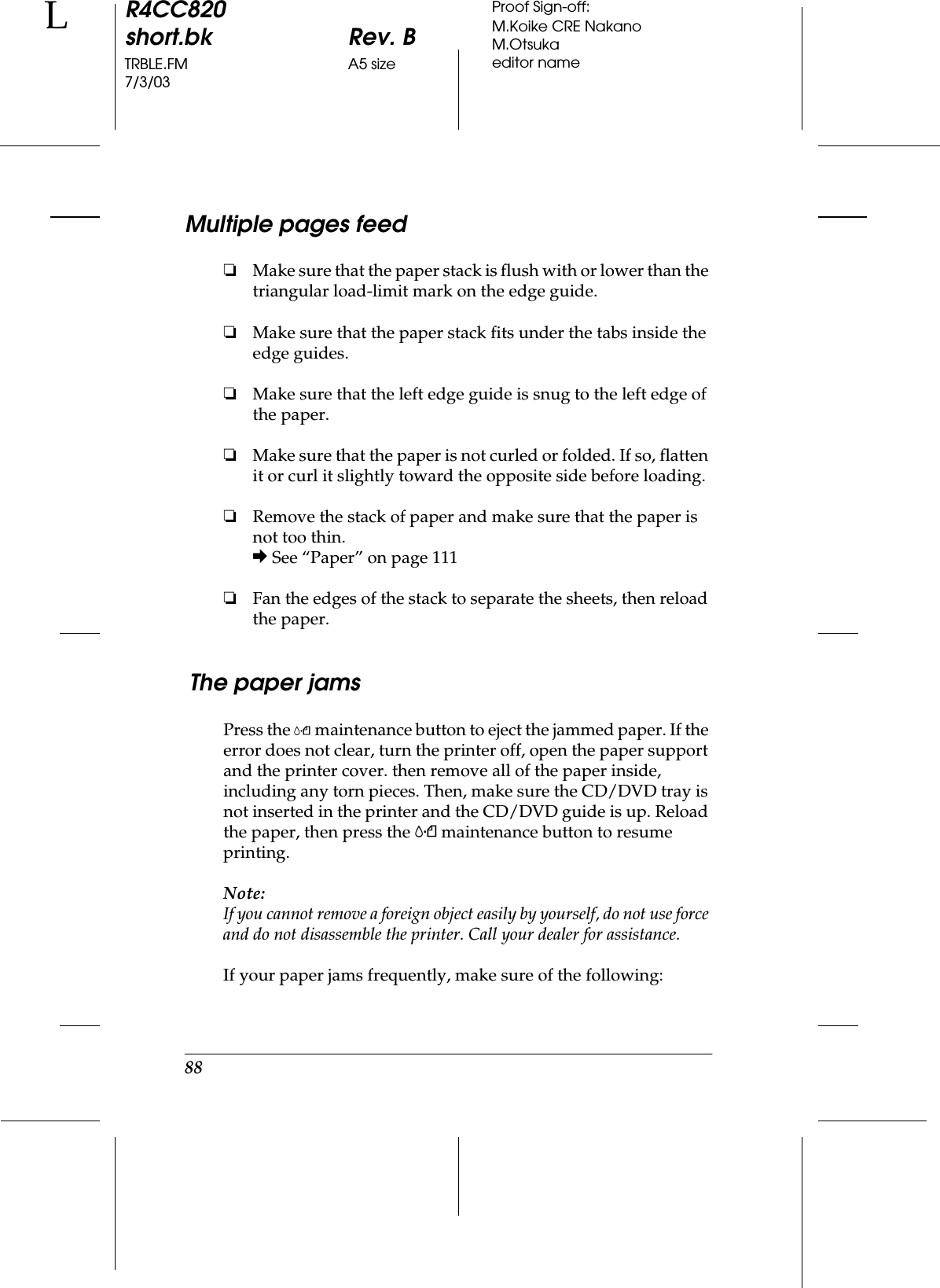 88R4CC820short.bk Rev. BTRBLE.FM A5 size7/3/03LProof Sign-off:M.Koike CRE NakanoM.Otsukaeditor nameMultiple pages feed❏Make sure that the paper stack is flush with or lower than the triangular load-limit mark on the edge guide.❏Make sure that the paper stack fits under the tabs inside the edge guides.❏Make sure that the left edge guide is snug to the left edge of the paper.❏Make sure that the paper is not curled or folded. If so, flatten it or curl it slightly toward the opposite side before loading.❏Remove the stack of paper and make sure that the paper is not too thin.&amp; See “Paper” on page 111❏Fan the edges of the stack to separate the sheets, then reload the paper. The paper jamsPress the (maintenance button to eject the jammed paper. If the error does not clear, turn the printer off, open the paper support and the printer cover. then remove all of the paper inside, including any torn pieces. Then, make sure the CD/DVD tray is not inserted in the printer and the CD/DVD guide is up. Reload the paper, then press the ( maintenance button to resume printing. Note:If you cannot remove a foreign object easily by yourself, do not use force and do not disassemble the printer. Call your dealer for assistance.If your paper jams frequently, make sure of the following: