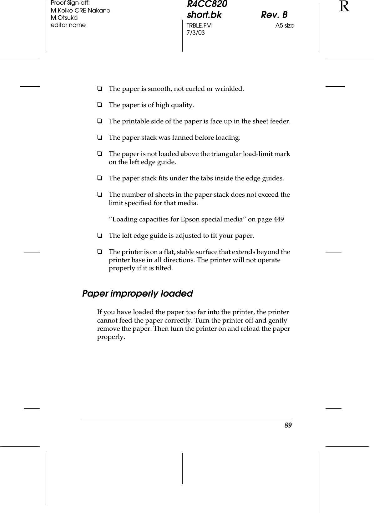 89R4CC820short.bk Rev. BTRBLE.FM A5 size7/3/03RProof Sign-off:M.Koike CRE NakanoM.Otsukaeditor name❏The paper is smooth, not curled or wrinkled.❏The paper is of high quality.❏The printable side of the paper is face up in the sheet feeder.❏The paper stack was fanned before loading.❏The paper is not loaded above the triangular load-limit mark on the left edge guide.❏The paper stack fits under the tabs inside the edge guides.❏The number of sheets in the paper stack does not exceed the limit specified for that media.“Loading capacities for Epson special media” on page 449❏The left edge guide is adjusted to fit your paper.❏The printer is on a flat, stable surface that extends beyond the printer base in all directions. The printer will not operate properly if it is tilted.Paper improperly loadedIf you have loaded the paper too far into the printer, the printer cannot feed the paper correctly. Turn the printer off and gently remove the paper. Then turn the printer on and reload the paper properly.