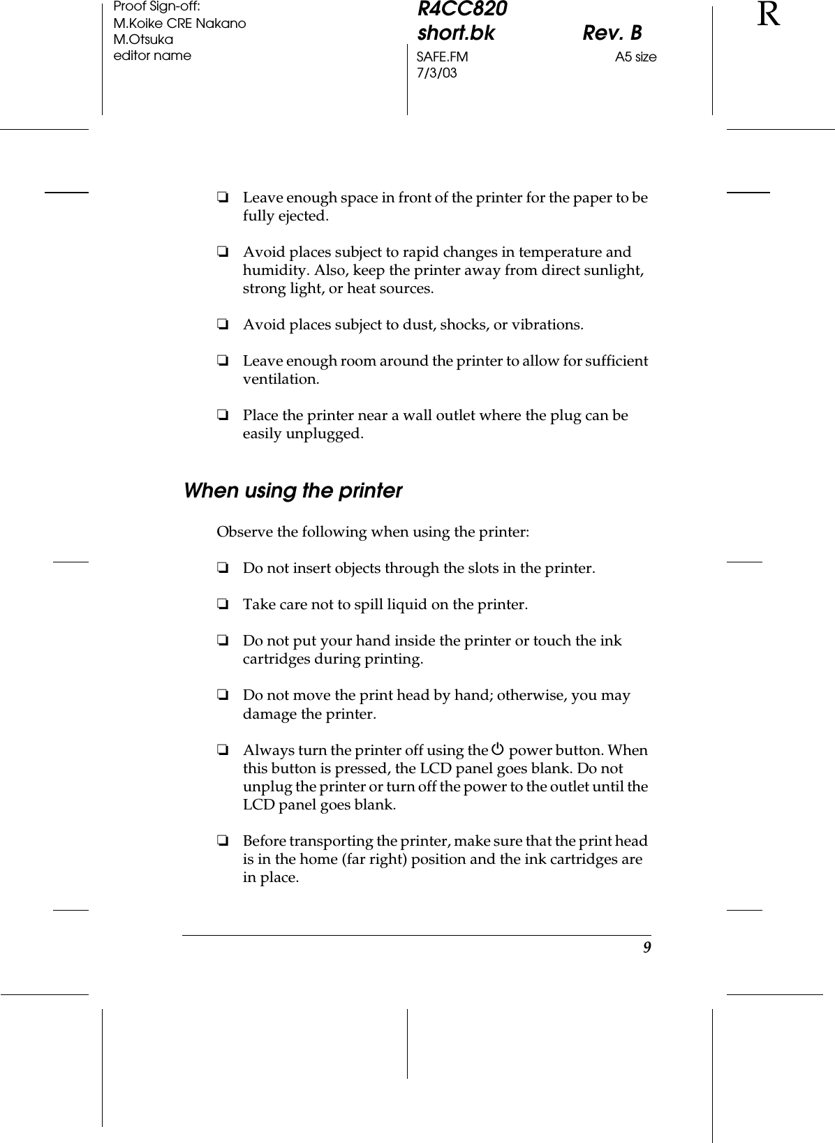 9R4CC820short.bk Rev. BSAFE.FM A5 size7/3/03RProof Sign-off:M.Koike CRE NakanoM.Otsukaeditor name❏Leave enough space in front of the printer for the paper to be fully ejected.❏Avoid places subject to rapid changes in temperature and humidity. Also, keep the printer away from direct sunlight, strong light, or heat sources.❏Avoid places subject to dust, shocks, or vibrations.❏Leave enough room around the printer to allow for sufficient ventilation.❏Place the printer near a wall outlet where the plug can be easily unplugged.When using the printerObserve the following when using the printer:❏Do not insert objects through the slots in the printer.❏Take care not to spill liquid on the printer.❏Do not put your hand inside the printer or touch the ink cartridges during printing.❏Do not move the print head by hand; otherwise, you may damage the printer.❏Always turn the printer off using the P power button. When this button is pressed, the LCD panel goes blank. Do not unplug the printer or turn off the power to the outlet until the LCD panel goes blank.❏Before transporting the printer, make sure that the print head is in the home (far right) position and the ink cartridges are in place.