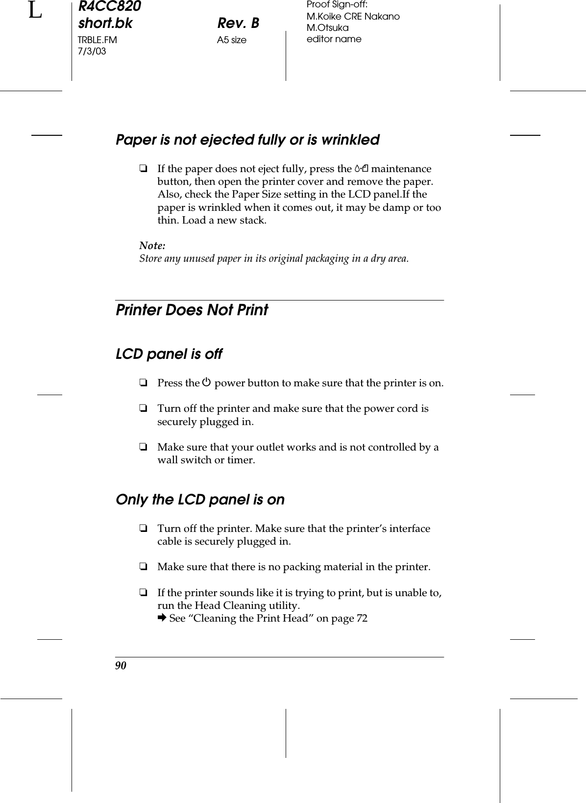 90R4CC820short.bk Rev. BTRBLE.FM A5 size7/3/03LProof Sign-off:M.Koike CRE NakanoM.Otsukaeditor namePaper is not ejected fully or is wrinkled❏If the paper does not eject fully, press the (maintenance button, then open the printer cover and remove the paper. Also, check the Paper Size setting in the LCD panel.If the paper is wrinkled when it comes out, it may be damp or too thin. Load a new stack.Note:Store any unused paper in its original packaging in a dry area.Printer Does Not PrintLCD panel is off❏Press the Ppower button to make sure that the printer is on.❏Turn off the printer and make sure that the power cord is securely plugged in.❏Make sure that your outlet works and is not controlled by a wall switch or timer.Only the LCD panel is on❏Turn off the printer. Make sure that the printer’s interface cable is securely plugged in.❏Make sure that there is no packing material in the printer.❏If the printer sounds like it is trying to print, but is unable to, run the Head Cleaning utility.&amp; See “Cleaning the Print Head” on page 72