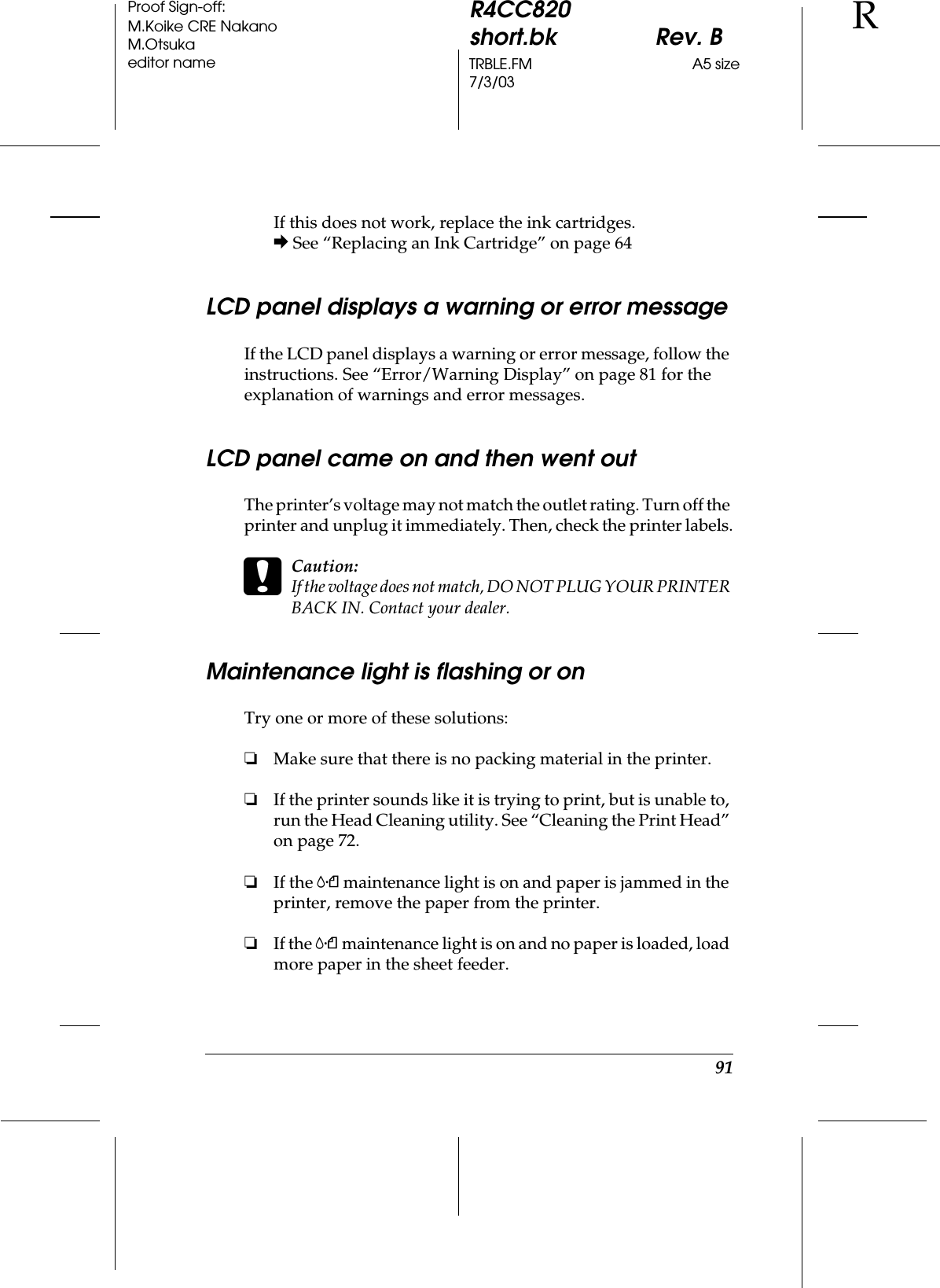 91R4CC820short.bk Rev. BTRBLE.FM A5 size7/3/03RProof Sign-off:M.Koike CRE NakanoM.Otsukaeditor nameIf this does not work, replace the ink cartridges.&amp; See “Replacing an Ink Cartridge” on page 64LCD panel displays a warning or error messageIf the LCD panel displays a warning or error message, follow the instructions. See “Error/Warning Display” on page 81 for the explanation of warnings and error messages.LCD panel came on and then went outThe printer’s voltage may not match the outlet rating. Turn off the printer and unplug it immediately. Then, check the printer labels.cCaution:If the voltage does not match, DO NOT PLUG YOUR PRINTER BACK IN. Contact your dealer.Maintenance light is flashing or onTry one or more of these solutions:❏Make sure that there is no packing material in the printer.❏If the printer sounds like it is trying to print, but is unable to, run the Head Cleaning utility. See “Cleaning the Print Head” on page 72.❏If the (maintenance light is on and paper is jammed in the printer, remove the paper from the printer.❏If the (maintenance light is on and no paper is loaded, load more paper in the sheet feeder.