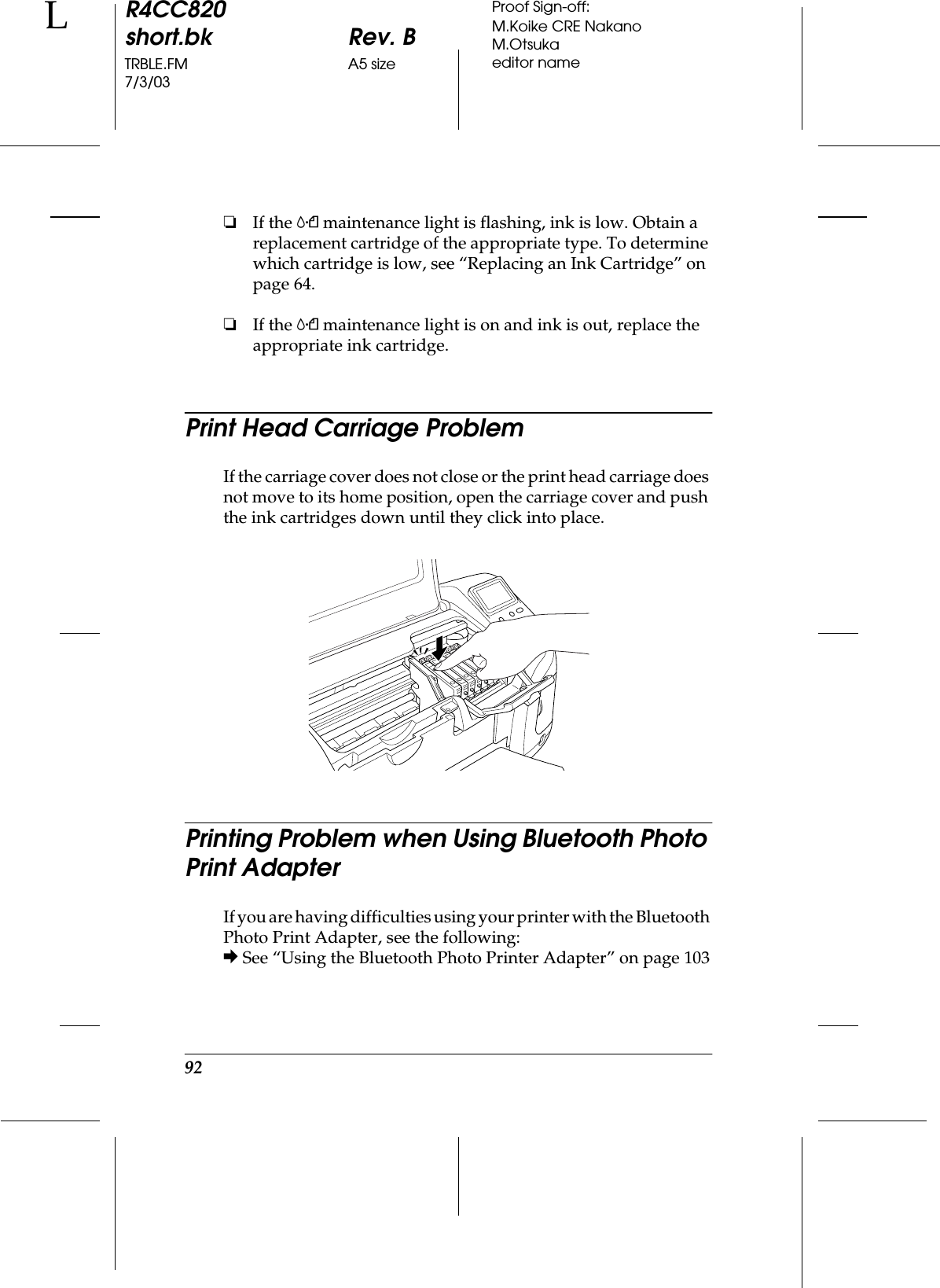 92R4CC820short.bk Rev. BTRBLE.FM A5 size7/3/03LProof Sign-off:M.Koike CRE NakanoM.Otsukaeditor name❏If the (maintenance light is flashing, ink is low. Obtain a replacement cartridge of the appropriate type. To determine which cartridge is low, see “Replacing an Ink Cartridge” on page 64.❏If the (maintenance light is on and ink is out, replace the appropriate ink cartridge.Print Head Carriage ProblemIf the carriage cover does not close or the print head carriage does not move to its home position, open the carriage cover and push the ink cartridges down until they click into place.Printing Problem when Using Bluetooth Photo Print AdapterIf you are having difficulties using your printer with the Bluetooth Photo Print Adapter, see the following:&amp; See “Using the Bluetooth Photo Printer Adapter” on page 103