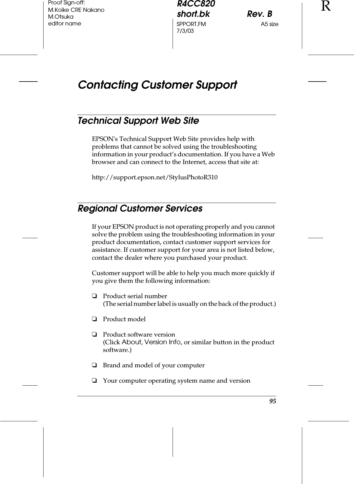 95R4CC820short.bk Rev. BSPPORT.FM A5 size7/3/03RProof Sign-off:M.Koike CRE NakanoM.Otsukaeditor nameContacting Customer SupportTechnical Support Web SiteEPSON&apos;s Technical Support Web Site provides help with problems that cannot be solved using the troubleshooting information in your product’s documentation. If you have a Web browser and can connect to the Internet, access that site at:http://support.epson.net/StylusPhotoR310Regional Customer ServicesIf your EPSON product is not operating properly and you cannot solve the problem using the troubleshooting information in your product documentation, contact customer support services for assistance. If customer support for your area is not listed below, contact the dealer where you purchased your product.Customer support will be able to help you much more quickly if you give them the following information:❏Product serial number(The serial number label is usually on the back of the product.)❏Product model❏Product software version(Click About, Version Info, or similar button in the product software.)❏Brand and model of your computer❏Your computer operating system name and version